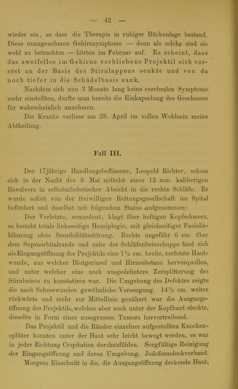 wieder ein, so dass die Therapie in ruhiger Rückenlage bestand. Diese unangenehmen Gehirnsyniptome — denn als solche sind sie wohl zu betrachten — hörten im Februar auf. Es scheint, dass das zweifellos im Gehirne verbliebene Projektil sich vor- erst an der Basis des Stirnlappens senkte und von da noch tiefer in die Schädelbasis sank. Nachdem sich nun 3 Monate lang keine cerebralen Symptome mehr einstellten, durfte man bereits die Einkapselung des Geschosses für wahrscheinlich annehmen. Die Kranke verliess am 28. April im vollen Wohlsein meine Abtheilung. Fall III. Der 17jährige Handlungsbeflissene, Leopold Richter, schoss sich in der Nacht des 3. Mai mittelst eines 12 mm. kaliberigen Revolvers in selbstmörderischer Absicht in die rechte Schläfe. Er wurde sofort von der freiwilligen Rettungsgesellschaft ins Spital befördert und daselbst mit folgendem Status aufgenommen: Der Verletzte, somnolent, klagt über heftigen Kopfschmerz, es besteht totale linksseitige Hemiplegie, mit gleichseitiger Facialis- lähmung ohne Sensibilitätsstörung. Rechts ungefähr 6 cm. über -dem Supraorbitalrande und nahe der Schläfenbeinschuppe fand sich als Eingangsöffnung des Projektils eine l1/« cm. breite, zerfetzte Haut- wunde, aus welcher Blutgerinsel und Hirnsubstanz hervorquollen, und unter welcher eine noch ausgedehntere Zersplitterung des Stirnbeines zu konstatiren war. Die Umgebung des Defektes zeigte die nach Schusswunden gewöhnliche Versengung. 14 V2 cm. weiter rückwärts und mehr zur Mittellinie genähert war die Ausgangs- öffnung des Projektils, welches aber noch unter der Kopfbaut steckte, dieselbe in Form eines nussgrossen Tumors hervortreibend. Das Projektil und die Ränder einzelner aufgestellten Knochen- splitter konnten unter der Haut sehr leicht bewegt werden, es war in jeder Richtung Crepitation durchzufühlen. Sorgfältige Reinigung <der Eingangsöffnung und deren Umgebung, Jodoformdeckverband. Morgens Einschnitt in die, die Ausgangsöffnung deckende Haut,