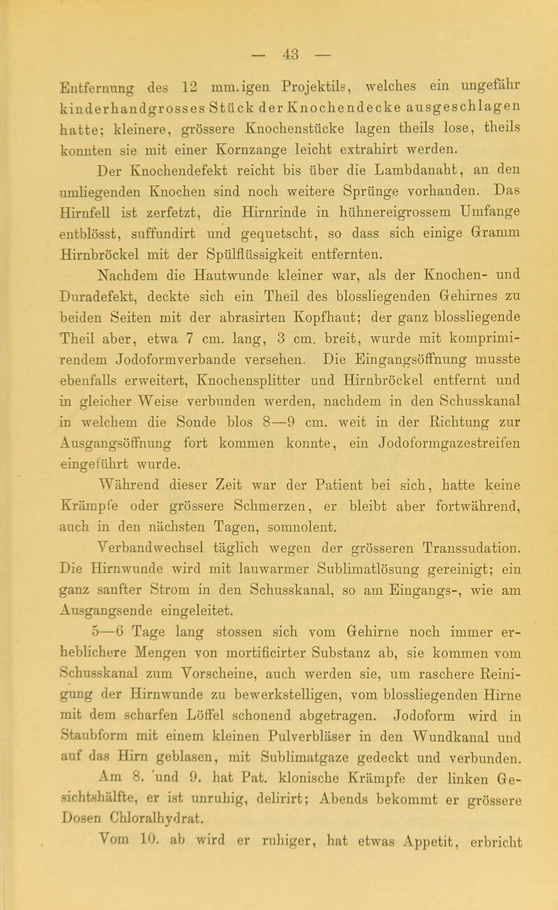 Entfernung des 12 mm.igen Projektils, welches ein ungefähr kinderhandgrosses Stück der Knochendecke ausgeschlagen hatte; kleinere, grössere Knochenstücke lagen theils lose, theils konnten sie mit einer Kornzange leicht extrahirt werden. Der Knochendefekt reicht bis über die Lambdanaht, an den umhegenden Knochen sind noch weitere Sprünge vorhanden. Das Hirnfell ist zerfetzt, die Hirnrinde in hühnereigrossem Umfange entblösst, suffundirt und gequetscht, so dass sich einige Gramm Hirnbröckel mit der Spülflüssigkeit entfernten. Nachdem die Hautwunde kleiner war, als der Knochen- und Duradefekt, deckte sich ein Theil des blossliegenden Gehirnes zu beiden Seiten mit der abrasirten Kopfhaut; der ganz biossliegende Theil aber, etwa 7 cm. lang, 3 cm. breit, wurde mit komprimi- rendem Jodoformverbande versehen. Die Eingangsöffnung musste ebenfalls erweitert, Knochensplitter und Hirnbröckel entfernt und in gleicher Weise verbunden werden, nachdem in den Schusskanal in welchem die Sonde blos 8—9 cm. weit in der Richtung zur Ausgangsöffnung fort kommen konnte, ein Jodoformgazestreifen eingeführt wurde. Während dieser Zeit war der Patient bei sich, hatte keine Krämpfe oder grössere Schmerzen, er bleibt aber fortwährend, auch in den nächsten Tagen, somnolent. Verbandwechsel täglich wegen der grösseren Transsudation. Die Hirnwunde wird mit lauwarmer Sublimatlösung gereinigt; ein ganz sanfter Strom in den Schusskanal, so am Eingangs-, wie am Ausgangsende eingeleitet. 5—6 Tage lang stossen sich vom Gehirne noch immer er- heblichere Mengen von mortificirter Substanz ab, sie kommen vom Schusskanal zum Vorscheine, auch werden sie, um raschere Reini- gung der Hirnwunde zu bewerkstelligen, vom biossliegenden Hirne mit dem scharfen Löffel schonend abgetragen. Jodoform wird in Staubform mit einem kleinen Pulverbläser in den Wundkanal und auf das Hirn geblasen, mit Sublimatgaze gedeckt und verbunden. Am 8. und 9. hat Pat. klonische Krämpfe der linken Ge- sichtshälfte, er ist unruhig, delirirt; Abends bekommt er grössere Dosen Chloralhydrat. Vom 10. ab wird er ruhiger, hat etwas Appetit, erbricht