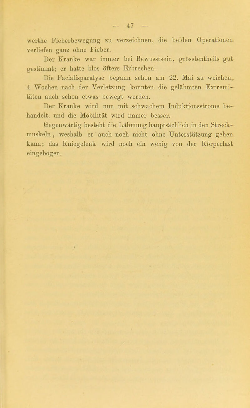 werthe Fieberbewegung zu verzeichnen, die beiden Operationen verliefen ganz ohne Fieber. Der Kranke war immer bei Bewussfcsein, grösstentheils gut gestimmt; er hatte blos öfters Erbrechen. Die Facialisparalyse begann schon am 22. Mai zu weichen,. 4 Wochen nach der Verletzung konnten die gelähmten Extremi- täten auch schon etwas bewegt werden. Der Kranke wird nun mit schwachem Induktionsstrome be- handelt, und die Mobilität wird immer besser. Gegenwärtig besteht die Lähmung hauptsächlich in den Streck- muskeln , weshalb er auch noch nicht ohne Unterstützung gehen kann; das Kniegelenk wird noch ein wenig von der Körperlast, eingebogen.