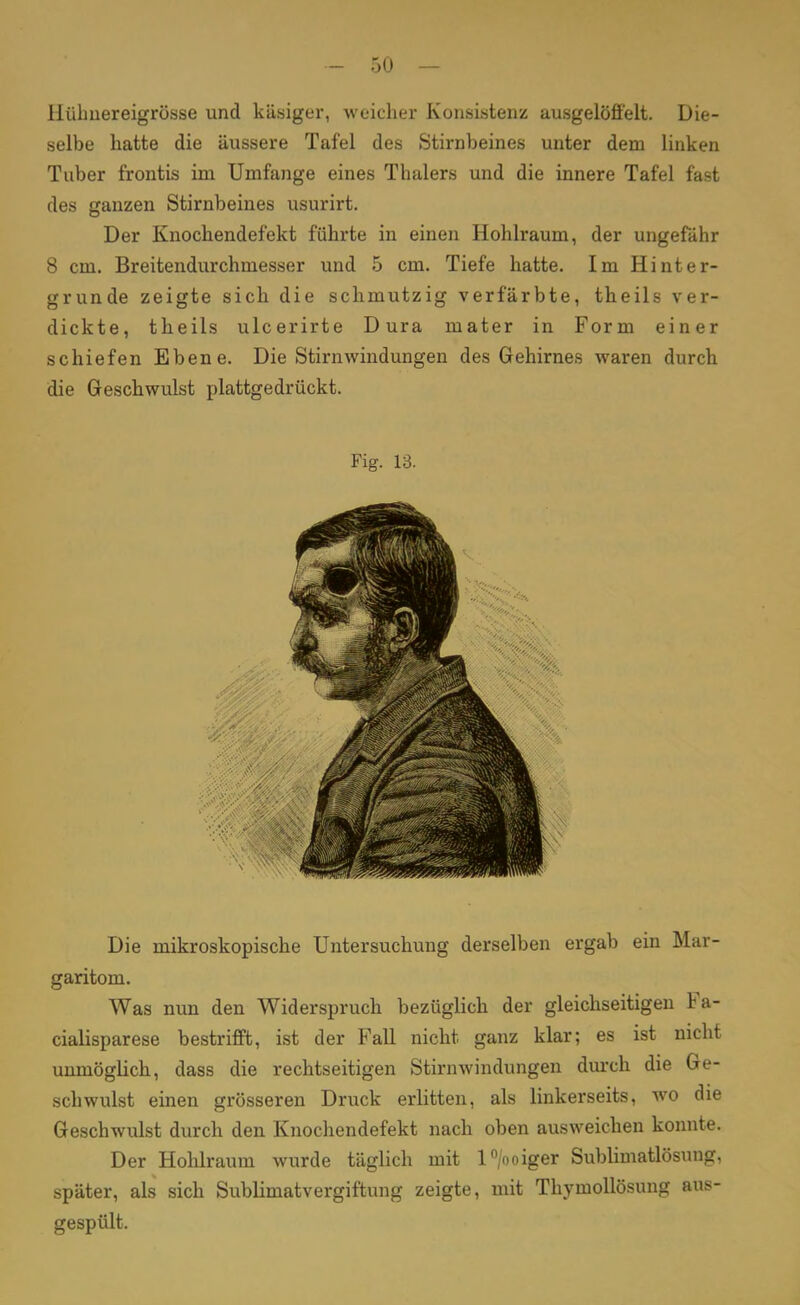 Hübuereigrösse und käsiger, weicher Konsistenz ausgelöffelt. Die- selbe hatte die äussere Tafel des Stirnbeines unter dem linken Tuber frontis im Umfange eines Thalers und die innere Tafel fast des ganzen Stirnbeines usurirt. Der Knochendefekt führte in einen Hohlraum, der ungefähr 8 cm. Breitendurchmesser und 5 cm. Tiefe hatte. Im Hinter- grunde zeigte sich die schmutzig verfärbte, theils ver- dickte, theils ulcerirte Dura mater in Form einer schiefen Ebene. Die Stirnwindungen des Gehirnes waren durch die Geschwulst plattgedrückt. Fig. 13. Die mikroskopische Untersuchung derselben ergab ein Mar- garitom. Was nun den Widerspruch bezüglich der gleichseitigen Fa- cialisparese bestrifft, ist der Fall nicht, ganz klar; es ist nicht unmöglich, dass die rechtseitigen Stirnwindungen durch die Ge- schwulst einen grösseren Druck erlitten, als linkerseits, wo die Geschwulst durch den Knochendefekt nach oben ausweichen konnte. Der Hohlraum wurde täglich mit l°/ooiger Sublimatlösung, später, als sich Sublimatvergiftung zeigte, mit Thymollösung aus- gespült.