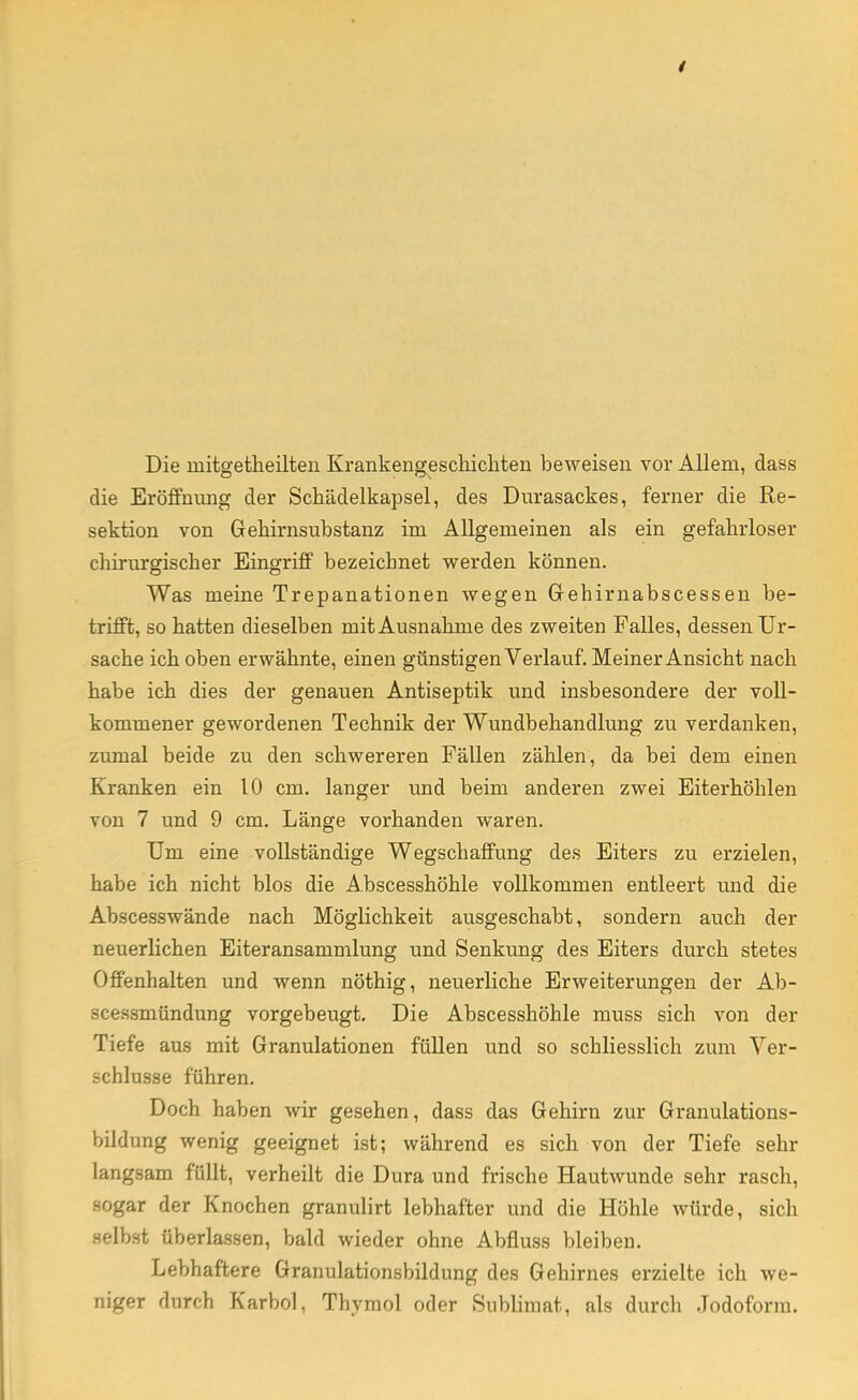Die niitgetheilten Krankengeschichten beweisen vor Allem, dass die Eröffnung der Schädelkapsel, des Durasackes, ferner die Re- sektion von Gehirnsubstanz im Allgemeinen als ein gefahrloser chirurgischer Eingriff bezeichnet werden können. Was meine Trepanationen wegen Gehirnabscessen be- trifft, so hatten dieselben mit Ausnahme des zweiten Falles, dessen Ur- sache ich oben erwähnte, einen günstigen Verlauf. Meiner Ansicht nach habe ich dies der genauen Antiseptik und insbesondere der voll- kommener gewordenen Technik der Wundbehandlung zu verdanken, zumal beide zu den schwereren Fällen zählen, da bei dem einen Kranken ein 10 cm. langer und beim anderen zwei Eiterhöhlen von 7 und 9 cm. Länge vorhanden waren. Um eine vollständige Wegschaffung des Eiters zu erzielen, habe ich nicht blos die Abscesshöhle vollkommen entleert und die Abscesswände nach Möglichkeit ausgeschabt, sondern auch der neuerlichen Eiteransammlung und Senkung des Eiters durch stetes Offenhalten und wenn nöthig, neuerliche Erweiterungen der Ab- scessmündung vorgebeugt. Die Abscesshöhle muss sich von der Tiefe aus mit Granulationen füllen und so schliesslich zum Ver- schlusse führen. Doch haben wir gesehen, dass das Gehirn zur Granulations- bildung wenig geeignet ist; während es sich von der Tiefe sehr langsam füllt, verheilt die Dura und frische Hautwunde sehr rasch, sogar der Knochen granulirt lebhafter und die Höhle würde, sich selbst überlassen, bald wieder ohne Abfluss bleiben. Lebhaftere Granulationsbildung des Gehirnes erzielte ich we- niger durch Karbol, Thymol oder Sublimat, als durch Jodoform.