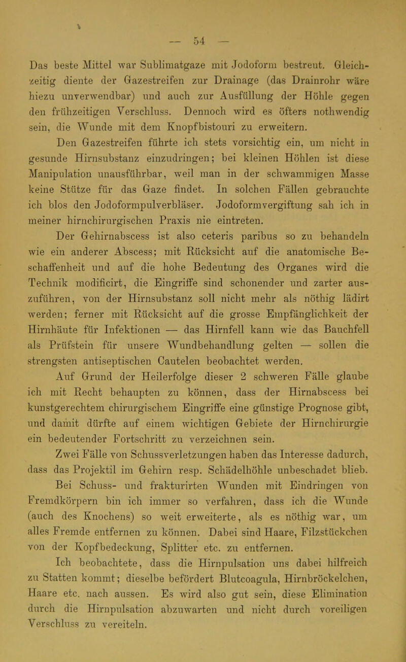 Das beste Mittel war Sublimatgaze mit Jodoform bestreut. Gleich- zeitig diente der Gazestreifen zur Drainage (das Drainrohr wäre hiezu unverwendbar) und auch zur Ausfüllung der Höhle gegen den frühzeitigen Verschluss. Dennoch wird es öfters nothwendig sein, die Wunde mit dem Knopfbistouri zu erweitern. Den Gazestreifen führte ich stets vorsichtig ein, um nicht in gesunde Hirnsubstanz einzudringen; bei kleinen Höhlen ist diese Manipulation unausführbar, weil man in der schwammigen Masse keine Stütze für das Gaze findet. In solchen Fällen gebrauchte ich blos den Jodoformpulverbläser. Jodoform Vergiftung sah ich in meiner hirnchirurgischen Praxis nie eintreten. Der Gehirnabscess ist also ceteris paribus so zu behandeln wie ein anderer Abscess; mit Rücksicht auf die anatomische Be- schaffenheit und auf die hohe Bedeutung des Organes wird die Technik modificirt, die Eingriffe sind schonender und zarter aus- zuführen, von der Hirnsubstanz soll nicht mehr als nöthig lädirt werden; ferner mit Rücksicht auf die grosse Empfänglichkeit der Hirnhäute für Infektionen — das Hirnfell kann wie das Bauchfell als Prüfstein für unsere Wundbehandlung gelten — sollen die strengsten antiseptischen Cautelen beobachtet werden. Auf Grund der Heilerfolge dieser 2 schweren Fälle glaube ich mit Recht behaupten zu können, dass der Hirnabscess bei kunstgerechtem chirurgischem Eingriffe eine günstige Prognose gibt, und damit dürfte auf einem wichtigen Gebiete der Hirnchirurgie ein bedeutender Fortschritt zu verzeichnen sein. Zwei Fälle von Schussverletzungen haben das Interesse dadurch, dass das Projektil im Gehh-n resp. Schädelhöhle unbeschadet blieb. Bei Schuss- und frakturirten Wunden mit Eindringen von Fremdkörpern bin ich immer so verfahren, dass ich die Wunde (auch des Knochens) so weit erweiterte, als es nöthig war, um alles Fremde entfernen zu können. Dabei sind Haare, Filzstückchen von der Kopfbedeckung, Splitter etc. zu entfernen. Ich beobachtete, dass die Hirnpulsation uns dabei hilfreich zu Statten kommt; dieselbe befördert Blutcoagula, Hirnbröckelchen, Haare etc. nach aussen. Es wird also gut sein, diese Elimination durch die Hirnpulsation abzuwarten und nicht durch voreiligen Verschluss zu vereiteln.