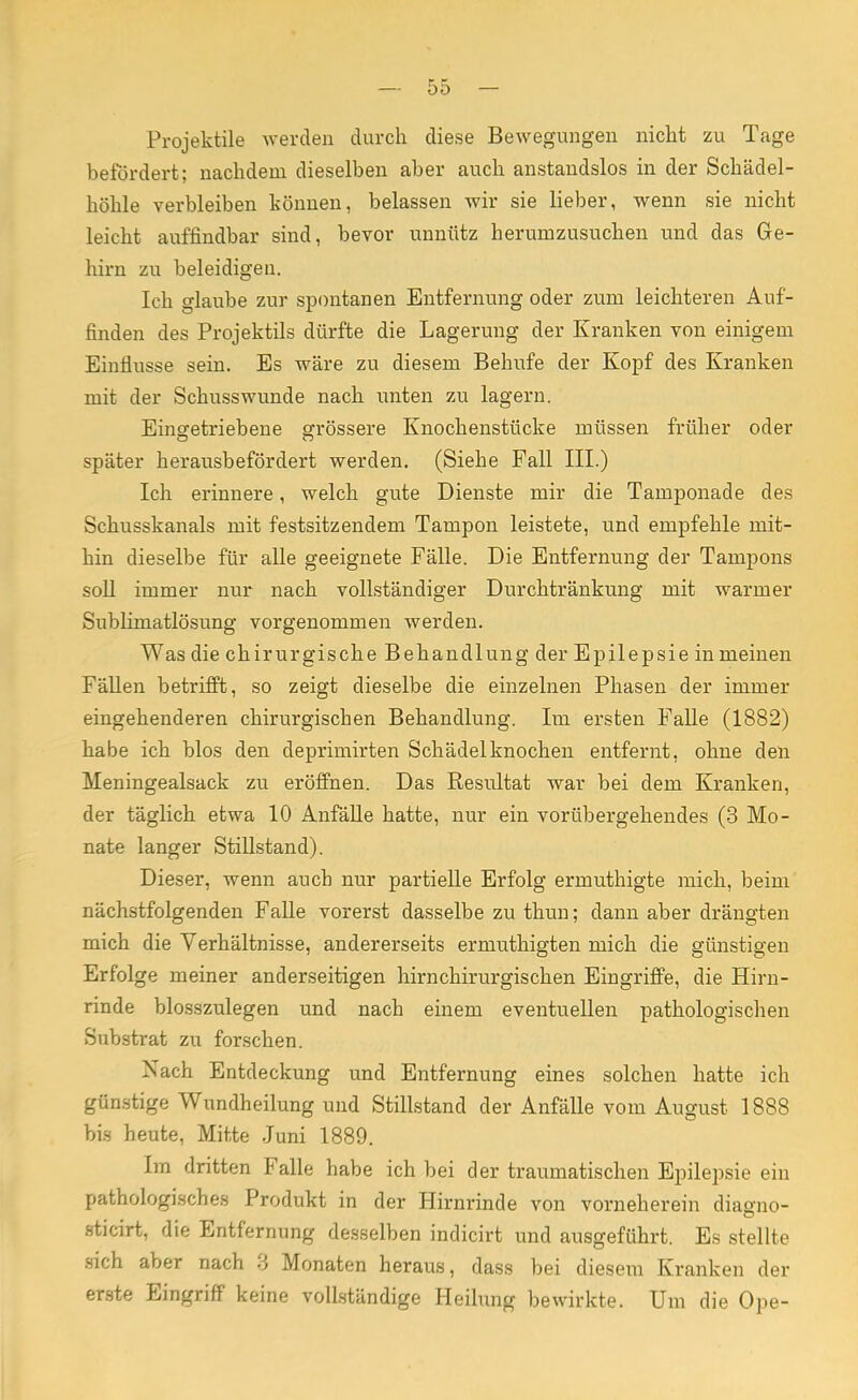 Projektile werden durch diese Bewegungen nicht zu Tage befördert; nachdem dieselben aber auch anstandslos in der Schädel- höhle verbleiben können, belassen wir sie lieber, wenn sie nicht leicht auffindbar sind, bevor unnütz herumzusuchen und das Ge- hirn zu beleidigen. Ich glaube zur spontanen Entfernung oder zum leichteren Auf- finden des Projektils dürfte die Lagerung der Kranken von einigem Einflüsse sein. Es wäre zu diesem Behufe der Kopf des Kranken mit der Schusswunde nach unten zu lagern. Eingetriebene grössere Knochenstücke müssen früher oder später herausbefördert werden. (Siehe Fall III.) Ich erinnere, welch gute Dienste mir die Tamponade des Schusskanals mit festsitzendem Tampon leistete, und empfehle mit- hin dieselbe für alle geeignete Fälle. Die Entfernung der Tampons soll immer nur nach vollständiger Durchtränkung mit warmer Sublimatlösung vorgenommen werden. Was die chirurgische Behandlung der Epilepsie in meinen Fällen betrifft, so zeigt dieselbe die einzelnen Phasen der immer eingehenderen chirurgischen Behandlung. Im ersten Falle (1882) habe ich blos den deprimirten Schädelknochen entfernt, ohne den Meningealsack zu eröffnen. Das Resultat war bei dem Kranken, der täglich etwa 10 Anfälle hatte, nur ein vorübergehendes (3 Mo- nate langer Stillstand). Dieser, wenn auch nur partielle Erfolg ermuthigte mich, beim nächstfolgenden Falle vorerst dasselbe zu thun; dann aber drängten mich die Verhältnisse, andererseits ermuthigten mich die günstigen Erfolge meiner anderseitigen hirnchirurgischen Eingriffe, die Hirn- rinde blosszulegen und nach einem eventuellen pathologischen Substrat zu forschen. Nach Entdeckung und Entfernung eines solchen hatte ich günstige Wundheilung und Stillstand der Anfälle vom August 1888 bis heute, Mitte Juni 1889. Im dritten Falle habe ich bei der traumatischen Epilepsie ein pathologisches Produkt in der Hirnrinde von vorneherein diagno- sticirt, die Entfernung desselben indicirt und ausgeführt. Es stellte sich aber nach 3 Monaten heraus, dass bei diesem Kranken der erste Eingriff keine vollständige Heilung bewirkte. Um die Ope-