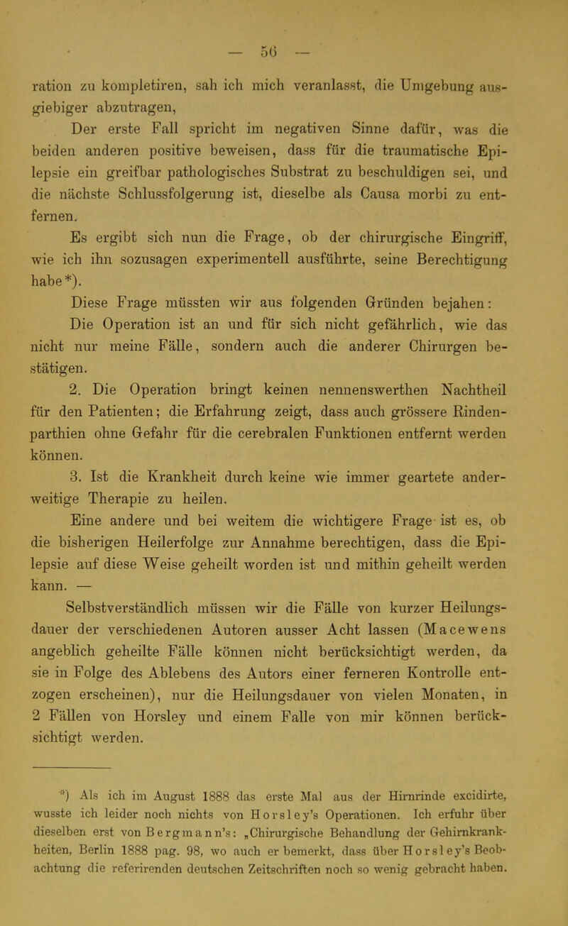 — 5(3 — ration zu kompletiren, sah ich mich veranlasst, die Umgebung aus- giebiger abzutragen, Der erste Fall spricht im negativen Sinne dafür, was die beiden anderen positive beweisen, dass für die traumatische Epi- lepsie ein greifbar pathologisches Substrat zu beschuldigen sei, und die nächste Schlussfolgerung ist, dieselbe als Causa morbi zu ent- fernen. Es ergibt sich nun die Frage, ob der chirurgische Eingriff, wie ich ihn sozusagen experimentell ausführte, seine Berechtigung habe*). Diese Frage müssten wir aus folgenden Gründen bejahen: Die Operation ist an und für sich nicht gefährlich, wie das nicht nur meine Fälle, sondern auch die anderer Chirurgen be- stätigen. 2. Die Operation bringt keinen nennenswerthen Nachtheil für den Patienten; die Erfahrung zeigt, dass auch grössere Rinden- parthien ohne Gefahr für die cerebralen Funktionen entfernt werden können. 3. Ist die Krankheit durch keine wie immer geartete ander- weitige Therapie zu heilen. Eine andere und bei weitem die wichtigere Frage ist es, ob die bisherigen Heilerfolge zur Annahme berechtigen, dass die Epi- lepsie auf diese Weise geheilt worden ist und mithin geheilt werden kann. — Selbstverständlich müssen wir die Fälle von kurzer Heilungs- dauer der verschiedenen Autoren ausser Acht lassen (Macewens angeblich geheilte Fälle können nicht berücksichtigt werden, da sie in Folge des Ablebens des Autors einer ferneren Kontrolle ent- zogen erscheinen), nur die Heilungsdauer von vielen Monaten, in 2 Fällen von Horsley und einem Falle von mir können berück- sichtigt werden. *) Als ich im August 1888 das erste Mal aus der Hirnrinde excidirte, wusste ich leider noch nichts von Horsley's Operationen. Ich erfuhr über dieselben erst von Bergmann's: „Chirurgische Behandlung der Gehirnkrank- heiten, Berlin 1888 pag. 98, wo auch er bemerkt, dass über Hör sl ey's Beob- achtung die referirenden deutschen Zeitschriften noch so wenig gebracht haben.
