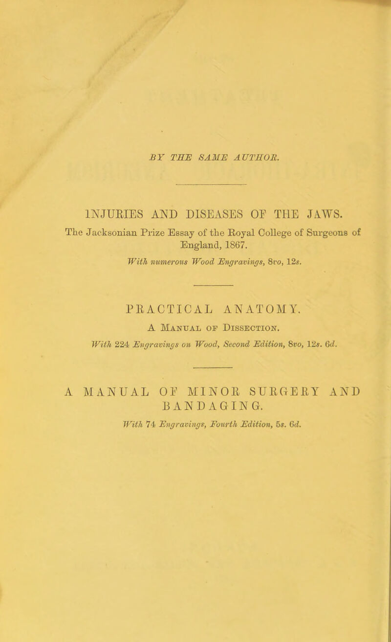 BY THE SAME AUTHOR. INJURIES AND DISEASES OF THE JAWS. The Jacksonian Prize Essay of the Royal College of Surgeons of England, 1867. With numerous Wood Engravings, 8vo, 12s. PRACTICAL ANATOMY. A Manual op Dissection. With 224 Engravings on Wood, Second Edition, 8vo, 12s. 6d. A MANUAL OE MINOR SURGERY AND BANDAGING. With 74 Engravings, Fourth Edition, 5s. Gd.