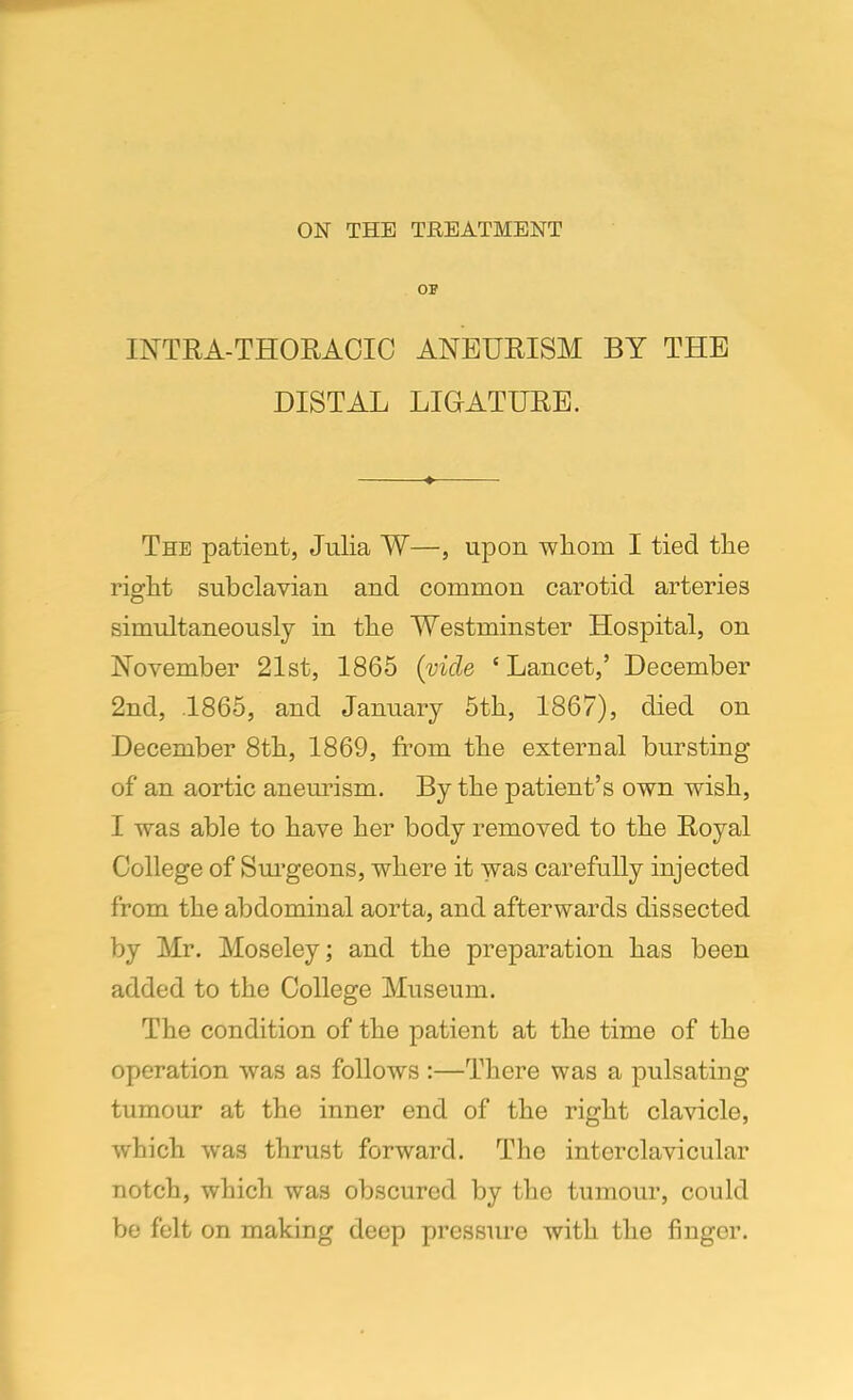 ON THE TREATMENT OF INTRA-THORACIC ANEURISM BY THE DISTAL LIGATURE. The patient, Julia W—, upon whom I tied the right subclavian and common carotid arteries simultaneously in the Westminster Hospital, on November 21st, 1865 (vide e Lancet,' December 2nd, .1865, and January 5th, 1867), died on December 8th, 1869, from the external bursting of an aortic aneurism. By the patient's own wish, I was able to have her body removed to the Royal College of Surgeons, where it was carefully injected from the abdominal aorta, and afterwards dissected by Mr. Moseley; and the preparation has been added to the College Museum. The condition of the patient at the time of the operation was as follows :—There was a pulsating tumour at the inner end of the right clavicle, which was thrust forward. The interclavicular notch, which was obscured by the tumour, could be felt on making deep pressure with the finger.