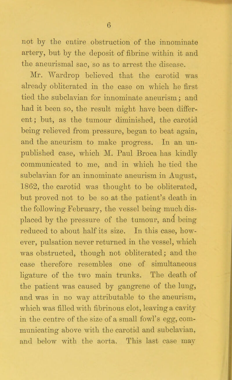 not by the entire obstruction of the innominate artery, but by the deposit of fibrine within it and the aneurismal sac, so as to arrest the disease. Mr. Wardrop believed that the carotid was already obliterated in the case on which he first tied the subclavian for innominate aneurism; and had it been so, the result might have been differ- ent ; but, as the tumour diminished, the carotid being relieved from pressure, began to beat again, and the aneurism to make progress. In an un- published case, which M. Paul Broca has kindly communicated to me, and in which he tied the subclavian for an innominate aneurism in August, 1862, the carotid was thought to be obliterated, but proved not to be so at the patient's death in the following February, the vessel being much dis- placed by the pressure of the tumour, anc( being reduced to about half its size. In this case, how- ever, pulsation never returned in the vessel, which was obstructed, though not obliterated; and the case therefore resembles one of simultaneous ligature of the two main trunks. The death of the patient was caused by gangrene of the luug, and was in no way attributable to the aneurism, which was filled with fibrinous clot, leaving a cavity in the centre of the size of a small fowl's egg, com- municating above with the carotid and subclavian, and below with the aorta. This last case may