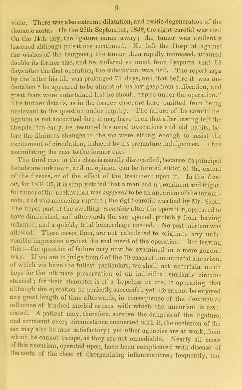 vicle. There was also extreme dilatation, and ossific degeneration of the thoracic aorta. On the 25th September, 1839, the right carotid was tied On the 14th day, the ligature came away; the tumor was evidently lessened although pulsations continued. He left the Hospital against the wishes of the Surgeon ; the tumor then rapidly increased, attained double its former size, and he suffered so much from dyspnoaa that 69 days after the first operation, the subclavian was tied. The report says by the latter his life was prolonged 76 days, and that before it was un- dertaken  he appeared to be almost at his last gasp from suffocation, and great fears were entertained lest he should expire under the operation. The further details, as in the former case, are here omitted from being irrelevant to the question under inquiry. The failure of the carotid de- ligation is not accounted for; it may have been that after having left the Hospital too early, he resumed his usual avocations and old habits, be- fore the fibrinous chauges in the sac were strong enough to resist the excitement of circulation, induced by his premature indulgences. Thus assimilating the case to the former one. The third case in this class is usually disregarded, because its principal details are unknown, and no opinion can be formed either of the extent of the disease, or of the effect of the treatment upon it. In the Lan- cet, for 183-i-35, it is simply stated that a man had a prominent and fright- ful tumor of the neck,which was supposed to be an aneurism of the innomi- nata, and was menacing rupture ; the right carotid was tied by Mr. Scott. The upper part of the swelling, sometime after the operation, appeared to have diminished, and afterwards the sac opened, probably from having inflamed, and a quickly fatal hemorrhage ensued. No post mortem was allowed. These cases, then, are not calculated to originate any unfa- vorable impression against the real merit of the operation. But leaving this:—the question of failure may now be examined in a more general way. If we are to judge from 6 of the 10 cases of innominatal aneurism, of which we have the fullest particulars, we shall not entertain much hope for the ultimate preservation of an individual similarly circum- stanced ; for their character is of a hopeless nature, it appearing that although ihe operation be perfectly successful, yet life cannot be enjoyed any great length of time afterwards, in consequence of the destructive influence of kindred morbid causes with which the aneurism is asso- ciated. A patient may, therefore, survive the dangers of the ligature, and surmount every circumstance connected with it, the occlusion of the sac may also be most satisfactory; yet other agencies are at work, from which he cannot escape, as they are not remediable. Nearly all cases of this aneurism, operated upon, have been complicated with disease of the aorta of the class of disorganizing inflammations j frequently, too,