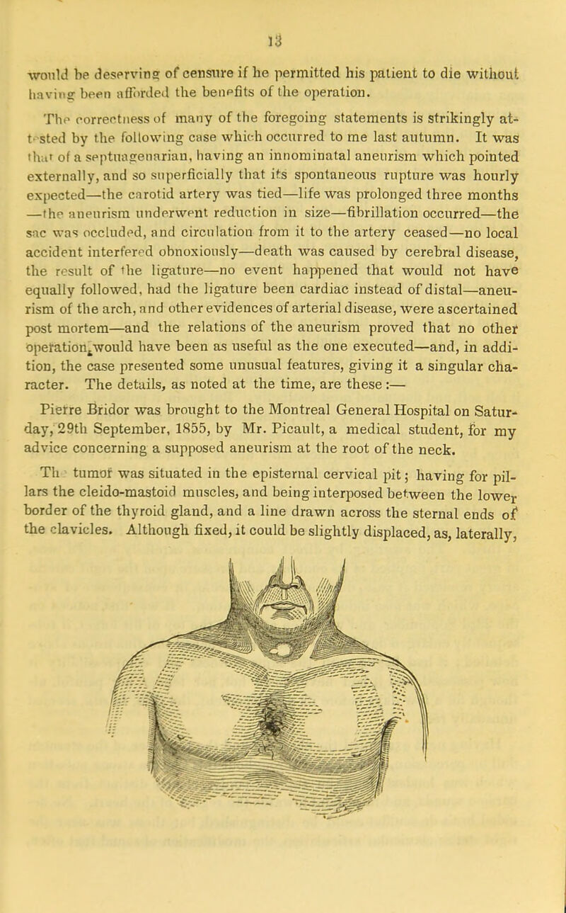 would he deserving of censure if he permitted his patient to die without having been afforded the benefits of the operation. The correctness of many of the foregoing statements is strikingly at- tested by the following case which occurred to me last autumn. It was that of a septuagenarian, having an innominatal aneurism which pointed externally, and so superficially that its spontaneous rupture was hourly expected—the carotid artery was tied—life was prolonged three months —the aneurism underwent reduction in size—fibrillation occurred—the sac was occluded, and circulation from it to the artery ceased—no local accident interfered obnoxiously—death was caused by cerebral disease, the result of the ligature—no event happened that would not have equally followed, had the ligature been cardiac instead of distal—aneu- rism of the arch, and other evidences of arterial disease, were ascertained post mortem—and the relations of the aneurism proved that no other operationtwould have been as useful as the one executed—and, in addi- tion, the case presented some unusual features, giving it a singular cha- racter. The details, as noted at the time, are these:— Pierre Bridor was brought to the Montreal General Hospital on Satur- day, 29th September, 1855, by Mr. Picault, a medical student, for my advice concerning a supposed aneurism at the root of the neck. Th tumor was situated in the episternal cervical pit; having for pil- lars the cleido-mastoicl muscles, and being interposed between the lower border of the thyroid gland, and a line drawn across the sternal ends of the clavicles. Although fixed, it could be slightly displaced, as, laterally.