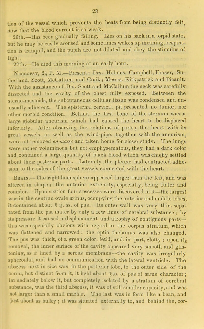 tion of the vessel which prevents the beats from being distinctly felt, now that the blood current is so weak. 05th.. Has been gradually failing. Lies on his back in a torpid state, but he may be easily aroused and sometimes wakes up moaning, respira- tion is tranquil, and the pupils are not dilated and obey the stimulus of light. 27th.—He died this morning at an early hour. Necropsy, 2^ P. M.—Present: Drs. Holmes, Campbell, Fraser, Su- therland. Scott, McCallum, and Craik; Messrs. Kirkpatrick and Picault. With the assistance of Drs. Scott and McCallum the neck was carefully dissected and the cavity of the chest fully exposed. Between the st^rno-mastoids, the subcutaneous cellular tissue was condensed and un- usually adherent. The episternal cervical pit presented no tumor, nor other morbid condition. Behind the first bone of the sternum was a large giobular aneurism which had caused the heart to be displaced interiorly. After observing the relations of parts; the heart with its ^reat vessels, as well as the wind-pipe, together with the aneurism, were all removed en masse and taken home for closer study. The lungs were rather voluminous but not emphysematous, they had a dark color and contained a large quantity of black blood which was chiefly settled about their posterior parts. Laterally the pleura? had contracted adhe- sion to the sides of the great vessels connected with the heart. Brain.—The right hemisphere appeared larger than the left, and was altered in shape ; the anterior extremity, especially, being fuller and rounder. Upon section four abscesses were discovered in it—the largest was in the centrun ovale minus, occupying the anterior and middle lobes, it coniaiued about § ij. ss. of pus. Its outer wall was very thin, sepa- rated from the pia mater by only a few lines of cerebral substance; by its pressure it caused a displacement and atrophy of contiguous parts— this was especially obvious with regard to the corpus striatum, which was flattened and narrowed ; the optic thalamus was also changed. The pus was thick, of a green color, fetid, and, in part, clotty ; upon its removal, the inner surface of the cavity appeared very smooth and glis- tening, as if lined by a serous membrane—the cavity was irregularly spheroidal, and had no communication with the lateral ventricle. The abscess next in size was in the posterior lobe, to the outer side of the cornu, but distinct from it, it held about |ss. of pus of same character ; im nediately below it, but completely isolated by a stratum of cerebral substance, was the third abscess, it was of still smaller capacity, and was not larger than a small marblz. The last was in form like a bean, and just about as bulky ; it was situated externally to, and behind the, cor-