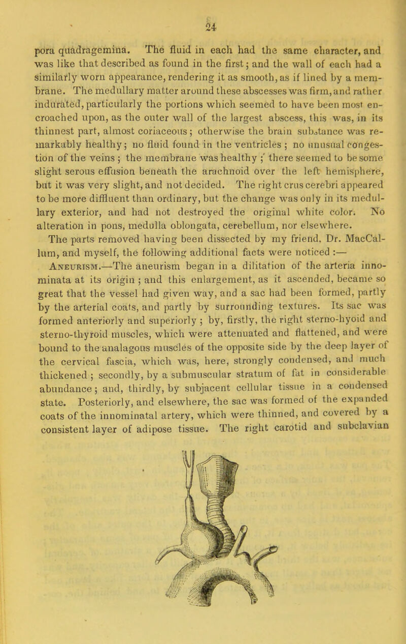 pora quadragemina. The fluid in each had the same character, and was like that described as found in the first; and the wall of each had a similarly worn appearance, rendering it as smooth, as if lined by a mem- brane. The medullary matter around these abscesses was firm, and rather indurated, particularly the portions which seemed to have been most en- croached upon, as the outer wall of the largest abscess, this was, in its thinnest part, almost coriaceous; otherwise the brain substance was re- markably healthy; no fluid found in the ventricles ; no unusual conges- tion of the veins ; the membrane was healthy ;' there seemed to be some slight serous effusion beneath the arachnoid over the left hemisphere, but it was very slight, and not decided. The right cms cerebri appeared to be more diffluent than ordinary, but the change was only in its medul- lary exterior, and had not destroyed the original white color. No alteration in pons, medulla oblongata, cerebellum, nor elsewhere. The parts removed having been dissected by my friend. Dr. MacCal- lum, and myself, the following additional facts were noticed :— Aneurism.—The aneurism began in a dilitation of the arteria inno- minata at its origin ; and this enlargement, as it ascended, became so great that the vessel had given way, and a sac had been formed, partly by the arterial coats, and partly by surrounding textures. Its sac was formed anteriorly and superiorly ; by, firstly, the right stemo-hyoid and sterno-thyroid muscles, which were attenuated and flattened, and were bound to theanalagous muscles of the opposite side by the deep layer of the cervical fascia, which was, here, strongly condensed, and much thickened ; secondly, by a submuscular stratum of fat in considerable abundance ; and, thirdly, by subjacent cellular tissue in a condensed state. Posteriorly, and elsewhere, the sac was formed of the expanded coats of the innominatal artery, which were thinned, and covered by a consistent layer of adipose tissue. The right carotid and subclavian