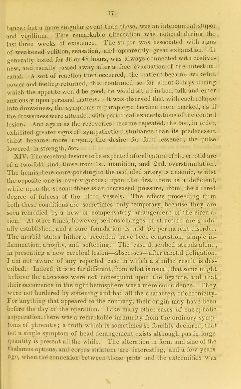 banee : but a more singular event thau these, was an intercurrent stupor and vigillium. This remarkable alternation was noticed ctyrjng the last three weeks of existence. The stupor was associated with signs of weakened volition, sensation, and apparently great exhaustion. It generally lasted for 36 or 48 hours, was always connected with eostive- ness, and usually passed away after a free evacuation of the intestinal canal. A sort of reaction then occurred, the patient became wakeful, power and feeling returned, this continued so for about 3 days during which the appetite would be good, he would sit rip in bed, talk and enter anxiously upon personal matters. It was observed that with each relapse into drowsiness, the symptoms of paraplegia became more marked, as if the drowsiness were attended with periodical exacerbations of the central lesion. And again as the recoveries became repeated, the last, iu ordi r, exhibited greater signs of sympathetic disturbance than its predecessor, thirst became more urgent, the desire for food lessened, the pulse lowered in strength, &c. XIV. The cerebral lesions tobe expected afierl:gature of the carotid are of a two-fold kind, those from 1st. inanition, and 2nd. overstimulation. The hemisphere corresponding to the occluded artery is anajmic, whilst the opposite one is over-vigorous; upon the first there is a deficient, while upon the second there is an increased pressure, from the altered degree of fulness of the blood vessels. The effects proceeding from both these conditions are sometimes only temporary, because they are soon remedied by a new oi compensatory arrangement of the circula- tion. At other times, however, serious changes of structure are gradu- ally established, and a sure foundation is laid for permanent disorder. The morbid states hitherto recorded have been congestion, simple in- flammation, atrophy, and softening. The case described stands alone, in presenting a new cerebral lesion—abscesses—after carotid deligation. I am not aware of any reported case in which a similar result is des- cribed. Indeed, it is so far different, from what is usual, that some might believe the abscesses were not consequent upon the ligature, and that their occurrence in the right hemisphere was a mere coincidence. They were not bordered by softening and had all the characters of chronicity. For anything that appeared to the contrary, their origin may have been before the day of the operation. Like many other cases of encephalic suppuration, there was a remarkable immunity from the ordinary symp- toms of phrenitis; a truth which is sometimes so forcibly declared, that not a single symptom of head derangement exists although pus in large quantity is present all the while. The alteration in form and size of the thalamus opticus, and corpus striatum are interesting, and a few years ago, when the connexion between these parts and the extremities was