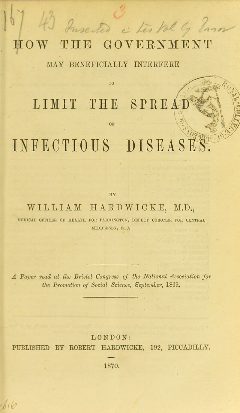 / w flh*e.*£* £■ J& fat & HOW THE GOVEKNMENT MAY BENEFICIALLY INTERFERE TO LIMIT THE SPREAD \ I INFECTIOUS DISEAS BY WILLIAM HARDWICKE, M.D., MEDICAL OFFICER OF HEALTH FOR PADDINGTON, DEPUTY CORONER FOR CENTRAL MIDDLESEX, ETC. A Paper read at tlie Bristol Congress of the National Association for the Promotion of Social Science, September, 1869. LONDON: PUBLISHED BY EOBEET HAEDWIOKE, 192, PICCADILLY. 1870. Ik?