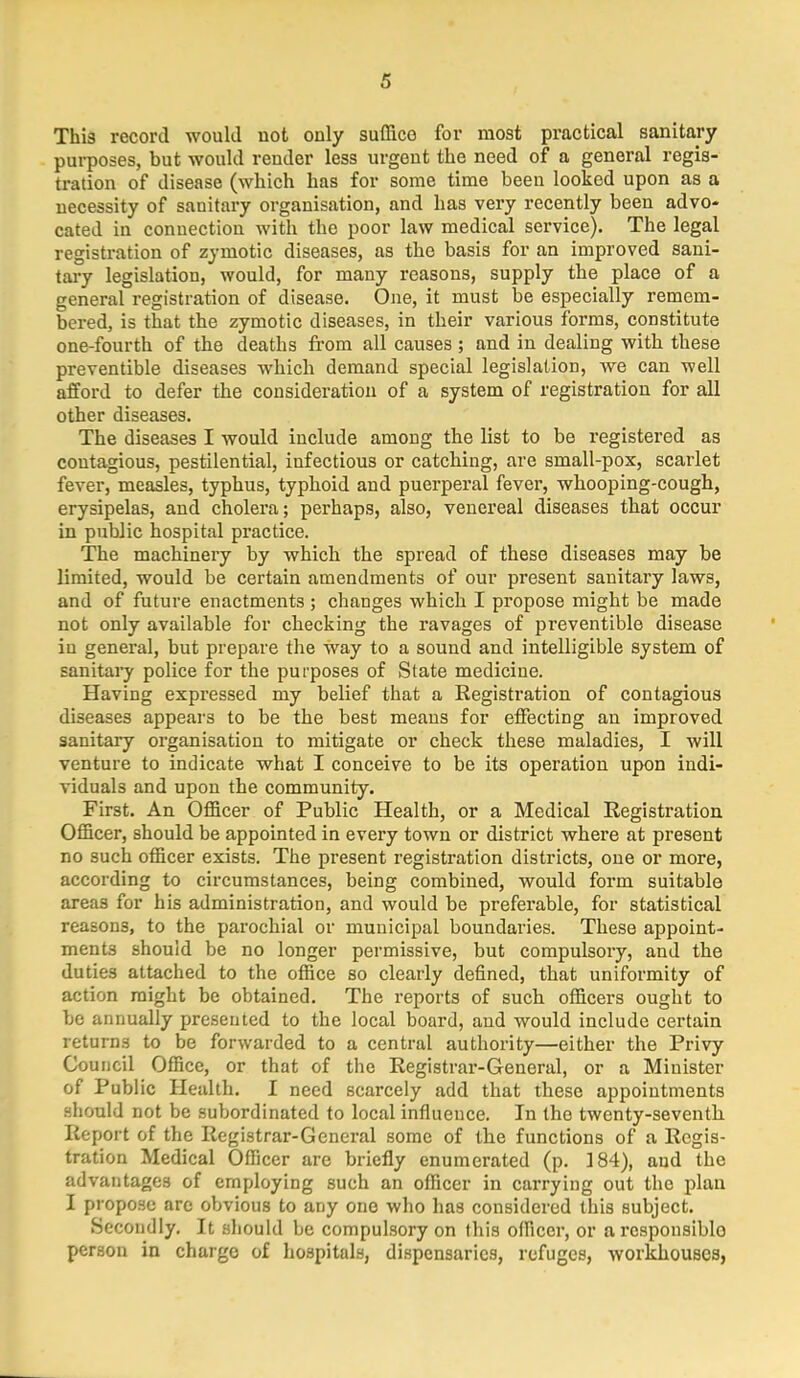 This record would not only suffice for most practical sanitary purposes, but would render less urgent the need of a general regis- tration of disease (which has for some time been looked upon as a necessity of sanitary organisation, and has very recently been advo- cated in conuection with the poor law medical service). The legal registration of zymotic diseases, as the basis for an improved sani- tary legislation, would, for many reasons, supply the place of a general registration of disease. One, it must be especially remem- bered, is that the zymotic diseases, in their various forms, constitute one-fourth of the deaths from all causes; and in dealing with these preventible diseases which demand special legislation, we can well afford to defer the consideration of a system of registration for all other diseases. The diseases I would include among the list to be registered as contagious, pestilential, infectious or catching, are small-pox, scarlet fever, measles, typhus, typhoid and puerperal fever, whooping-cough, erysipelas, and cholera; perhaps, also, venereal diseases that occur in public hospital practice. The machinery by which the spread of these diseases may be limited, would be certain amendments of our present sanitary laws, and of future enactments ; changes which I propose might be made not only available for checking the ravages of preventible disease in general, but prepare the way to a sound and intelligible system of sanitary police for the purposes of State medicine. Having expressed my belief that a Eegistration of contagious diseases appears to be the best means for effecting an improved sanitary organisation to mitigate or check these maladies, I will venture to indicate what I conceive to be its operation upon indi- viduals and upon the community. First. An Officer of Public Health, or a Medical Registration Officer, should be appointed in every town or district where at present no such officer exists. The present registration districts, one or more, according to circumstances, being combined, would form suitable areas for his administration, and would be preferable, for statistical reasons, to the parochial or municipal boundaries. These appoint- ments should be no longer permissive, but compulsory, and the duties attached to the office so clearly defined, that uniformity of action might be obtained. The reports of such officers ought to be annually presented to the local board, and would include certain returns to be forwarded to a central authority—either the Privy Council Office, or that of the Registrar-General, or a Minister of Public Health. I need scarcely add that these appointments should not be subordinated to local influeuce. In the twenty-seventh Report of the Registrar-General some of the functions of a Regis- tration Medical Officer are briefly enumerated (p. 184), and the advantages of employing such an officer in carrying out the plan I propose are obvious to any one who has considered this subject. Secondly. It should be compulsory on this officer, or arcsponsiblo person in charge of hospitals, dispensaries, refuges, workhouses,