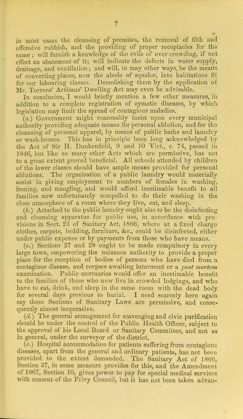 iu most cases the cleansing of premises, tho removal of filth and offensive rubbish, and the providing of proper receptacles for tho same ; will furnish a knowledge of the evils of over-crowding, if not effect an abatement of it; will indicate the defects in water supply, drainage, and ventilation ; and will, in may other ways, be the mearrs of converting places, now the abode of squalor, into habitations fit for our labouring classes. Demolishing them by the application of Mr. Torrens' Artisans' Dwelling Act may even be advisable. In conclusion, I would briefly mention a few other measures, in addition to a complete registration of zymotic diseases, by which legislation may limit the spread of contagious maladies. (a.) Government might reasonably insist upon every municipal authority providing adequate means for personal ablution, and for tho cleansing of personal apparel, by meaus of public baths and laundry or wash-houses. This has in principle been long acknowledged by the Act of Sir H. Dunkenfield, 9 and 10 Vict., c. 74, passed in 1846, but like so many other Acts which are permissive, has not to a great extent proved beneficial. All schools attended by children of the lower classes should have ample means provided for personal ablutions. The organisation of a public laundry would materially assist iu giving employment to numbers of females in washing, ironing, and mangling, and would afford inestimable benefit to all families now unfortunately compelled to do their washing in the close atmosphere of a room where they live, eat, and sleep. (b.) Attached to the public laundry ought also to be the disinfecting and cleansing apparatus for public use, in accordance with pro- visions in Sect. 23 of Sanitary Act, 1866, where at a fixed charge clothes, carpets, bedding, furniture, &c, could be disinfected, either under public expense or by payments from those who have means. (c.) Sections 27 and 28 ought to be made compulsory in every large town, empowering the nuisance authority to provide a proper place for the reception of bodies of persons who have died from a contagious disease, and corpses awaiting interment or a iwst mortem examination. Public mortuaries would offer an inestimable benefit to the families of those who now live in crowded lodgings, and who have to eat, drink, and sleep in the same room with the dead body for several days previous to burial. I need scarcely here again say these Sections of Sanitary Laws are permissive, and conse- quently almost inoperative. (d.) The general arrangement for scavenging and civic purification should be under the control of the Public Health Officer, subject to the approval of his Local Board or Sanitary Committee, and not as in general, under the surveyor of the district. (g.) Hospital accommodation for patients suffering from contagious diseases, apart from the general and ordinary patients, has not been provided to the extent demanded. The Sanitary Act of 1866, Section 37, in some measure provides for this, and the Amendment of 1867, Section 10, gives power to pay for special medical services with consent of the Privy Council, but it has not been taken advan-