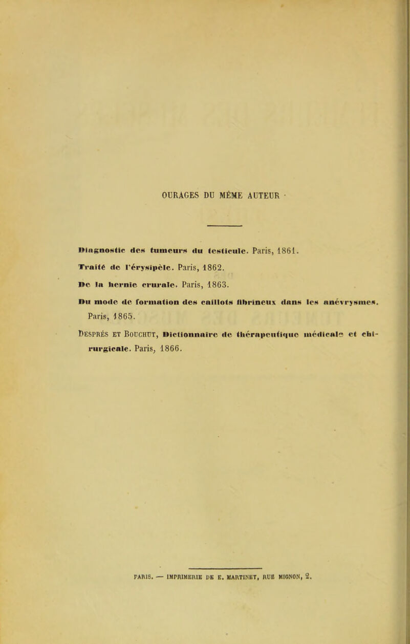 OURAGES DU MÊME AUTEUR Diagnostic dcf» tumeurs du testicule. Paris, 1861. Traite de i'érysipèle. Paris, 1862. De in hernie crurale. Paris, 1863. Du mode de formation des caillots lllirineus dans les ancvrysmeA. Paris, 1865. DespRÉs ET BoucHUT, Dictionnaire de (liérapcntiquo médicale et chi- rurgicale. Paris, 1866. TARIS. — IHPRlHEniE DE E. MARTINET, RUB MIGNON, 3.