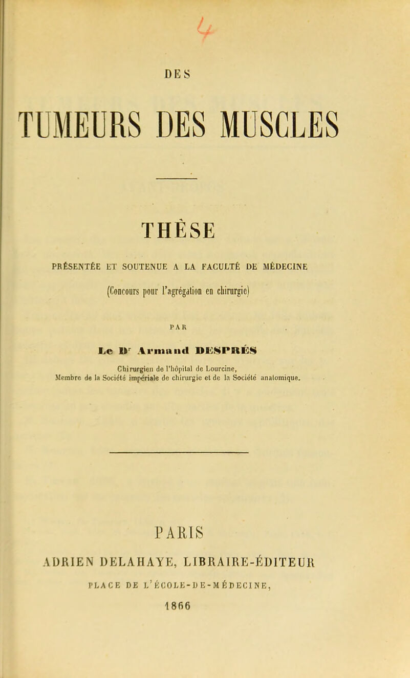 TUMEURS DES MUSCLES THÈSE PRÉSENTÉE ET SOUTENUE A LA FACULTÉ DE MÉDECINE (Concours pour l'agrégation en chirurgie) PAR L.e Armand DUS PRES Chirurgien de l'hôpital de Lourclne, Membre de la Société impériale de cliirurgie et de la Société anaiomique. PARIS ADRIEN DELAHAYE, LIBRAIRE-ÉDITEUR PLACE DE l'école-de-médecine, 1866