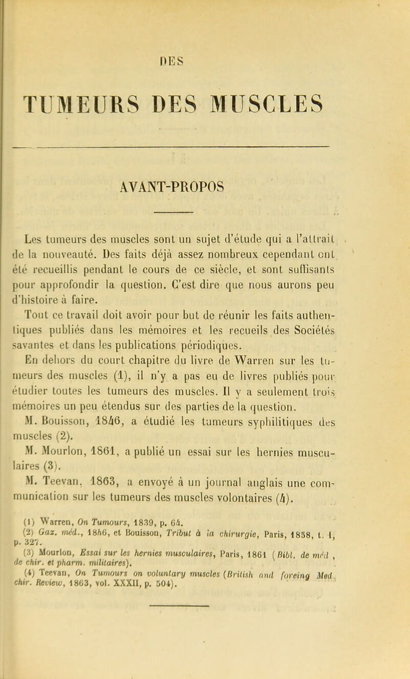 TUMEURS DES MUSCLES AVANT-PROPOS Les tumeurs des muscles sont un sujet d'étude qui a l'allrait de la nouveauté. Des faits déjà assez nombreux cependant ont été recueillis pendant le cours de ce siècle, et sont suflisants pour approfondir la question. C'est dire que nous aurons peu d'histoire à faire. Tout ce travail doit avoir pour but de réunir les faits authen- tiques publiés dans les mémoires et les recueils des Sociétés savantes et dans les publications périodiques. En dehors du court chapitre du livre de Warren sur les lu- meurs des muscles (1), il n'y a pas eu de livres publiés pour étudier toutes les tumeurs des muscles. Il y a seulement Irois mémoires un peu étendus sur des parties de la question. M. Bouisson, 18ZI6, a étudié les tumeurs syphilitiques des muscles (2). M. Mourlon, 1861, a publié un essai sur les hernies muscu- laires (3). M. Teevan, 1863, a envoyé à un journal anglais une com- munication sur les tumeurs des muscles volontaires (/i). (1) Warren, On Tumours, 1839, p. 64. (2) Gaz. méd., 18/(6, et Bouisson, Tribut à la chirurgie, Paris, 1838, l. 1, p. 327. (3; Mourlon, Essai sur les hernies musculaires, Paris, 1861 (Bibl. de mi'd , de chir. el pharm. militaires). '. (4) Teevan, On Tumours on volunlary muscles {Brilish nnd foreing Med cAir. fleuiew, 1863, vol. XXXII, p. 504).