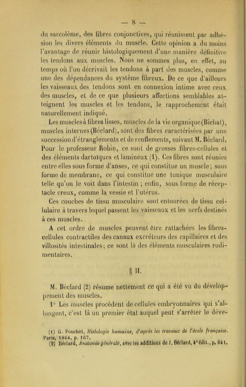thi sarcolème, des fibres conjoiicllves, qui réunissent par adhé- sion les divers éléments du muscle. Cette opinion a du moins l'avantage do réunir histologiqu(!ment d'une manière définitive les tendons aux muscles. Nous ne sommes plus, en effet, au temps où l'on décrivait les tendons à part des muscles, comme une des dépendances du système fibreux. De ce que d'ailleurs les vaisseaux des tendons sont en connexion intime avec ceux des muscles, et de ce que plusieurs affections semblables at- teignent les muscles et les tendons, le rapprochement était naturellement indiqué. Les muscles à fibres lisses, muscles de la vie organique(Bichal), muscles internes (Béclard), sont des fibres caractérisées par une succession d'étranglements et de renflements, suivant M. Béclard. Pour le professeur Robin, ce sont de grosses fibres-cellules et des éléments dartoïques etlamineux (1). Os fibres sont réunies entre elles sous forme d'anses, ce qui constitue un muscle; sous forme de membrane, ce qui constitue une tunique musculaire telle qu'on le voit dans l'intestin ; enfin, sous forme de récep- tacle creux, comme la vessie et l'utérus. Ces couches de tissu musculaire sont entourées de tissu cel- lulaire à travers lequel passent les vaisseaux et les nerfs destinés à ces muscles. A cet ordre de muscles peuvent être rattachées les fibres- cellules contractiles des canaux excréteurs des capillaires et des villosités intestinales; ce sont là des éléments musculaires rudi- mentaires. §11- M. Béclard (2) résume nettement ce qui a été vu du dévelop- pement des muscles. 1 Les nmscles procèdent de cellules embryonnaires qui s'al- longent, c'est là un premier état auquel peut s'arrêter le déve- (1) G. Pouchet, Histologie humaine, d'après les travaux de l'école française. Paris, 1864, p. 167. (2) Béclard, Amlomiegénérale, aVecles additions de J. Béclard,i'édit., p. 641.
