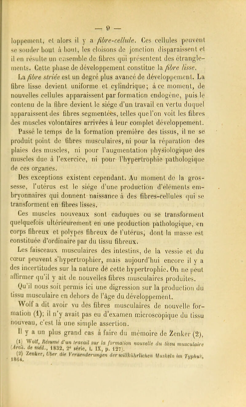 loppemoiil, ol alors il y a fibre-cellule. Ces cellules peuvenl <e souder bout ù boni, les cloisons de jonclion disparaissent et d en résulte un ensemble de fibres qiii présentent des étrangle- ments. Cette pliase de développement constitue la fibre lisse, La fibre striée est un degré plus avancé de développement. La libre lisse devient uniforme et cylindrique; à ce moment, de nouvelles cellules apparaissent par formation endogène, puis le contenu de la fibre devient le siège d'un travail en vertu duquel apparaissent des fibres segmentées, telles que l'on voit les fibres des muscles volontaires arrivées à leur complet développement. Passé le temps de la formation première des tissus, il ne se produit point de fibres musculaires, ni pour la réparation des plaies des muscles, ni pour l'augmentation [)bysiologique des muscles due à l'exercice, ni pour Thyperlrophie pathologique de ces organes. Des exceptions existent cependant. Au moment de la gros- sesse, l'utérus est le siège d'une production d'éléments em- bryonnaires qui donnent naissance à des fibres-cellules qui se transforment en fibres lisses. Ces muscles nouveaux sont caduques ou se transforment quelquefois ultérieurement en une production pathologique, en corps fibreux et polypes fibreux de l'utérus^ dont la masse est constituée d'ordinaire par du tissu fibreux. Les faisceaux musculaires des intestins, de la vessie et du cœur peuvent s'hypertrophier, mais aujourd'hui encore il y a des incertitudes sur la nature de cette hypertrophie. On ne peut affirmer qu'il y ait de nouvelles fibres musculaires produites. Qu'il nous soit permis ici une digression sur la production du tissu musculaire en dehors de l'âge du développement. Wolf a dit avoir vu des fibres musculaires de nouvelle for- mation (1); il n'y avait pas eu d'examen microscopique du tissu nouveau, c'est là une simple assertion. Il y a un plus grand cas à faire du mémoire de Zenker (2), (1; Wolf, Rémmé d'un travail sur la furmalion nouvelle du tissu musculaire Arca. de méd., 1832, 2 série, l, IX, p. 127). (2) Zenker, Uber die Vcraenderungen derwillkiihrlichen Muskeln im Typhua,