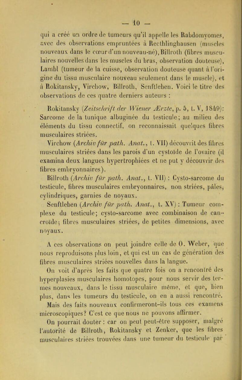 qui a créé un ordre de lumcurs qu'il appelle les Rabdomyome?, îivcc des observations empruntées à Reclhlinghauseri (muscles nouveaux dans le cœur d'un nouveau-né), Bilirolli (fibres muscu- laires nouvelles dans les muscles du bras, observation douteuse), Lambl (tumeur de la cuisse, observation douteuse (|uanl à l'ori- gine du tissu musculaire nouveau seulement dans le muscle), et à Rokitansky, Vircbow, Billroth, Senftieben. Voici le titre des observations de ces quatre derniers auteurs : Rokitansky {Zeitschrift der Wiener jErzte, p. 5, t. V, J8/i9): Sarcome de la tunique albuginée du testicule; au milieu des éléments du tissu connectif, on reconnaissait quelques fibres musculaires striées. Virchow {Archiv fûr path. Anat., l. VII) découvrit des fibres musculaires striées dans les parois d'un cystoïde de l'ovaire (il examina deux langues hypertrophiées et ne put y découvrir des fibres embryonnaires). hiWroÛï (Archiv fû7'path. Anat., t. Vil): Cysto-sarcome du testicule, fibres musculaires embryonnaires, non striées, pâles, cylindriques, garnies de noyaux. Senftieben [Archiv fur path. Anat., t. XV): Tumeur coui- plexe du testicule; cysto-sarcome avec combinaison de can- croïdc-, fibres musculaires striées, de petites dimensions, avec noyaux. A ces observations on peut joindre celle de 0. Weber, que nous reproduisons plus loin, et qui est un cas de génération des fibres musculaires striées nouvelles dans la langue. On voit d'après les faits que quatre fois on a rencontré des hyperplasies musculaires homotopes, pour nous servir des ter- mes nouveaux, dans le tissu musculaire même, et que, bien plus, dans les tumeurs du testicule, on en a aussi rencontré. Mais des faits nouveaux confirmeront-ils tous ces examens microscopiques? C'est ce que nous ne pouvons affirmer. On pourrait douter : car on peut peut-ôtre supposer, malgré l'autorité de Billroth, Rokitansky et Zenker, que les fibres musculaires striées trouvées dans une (umeur du testicule par