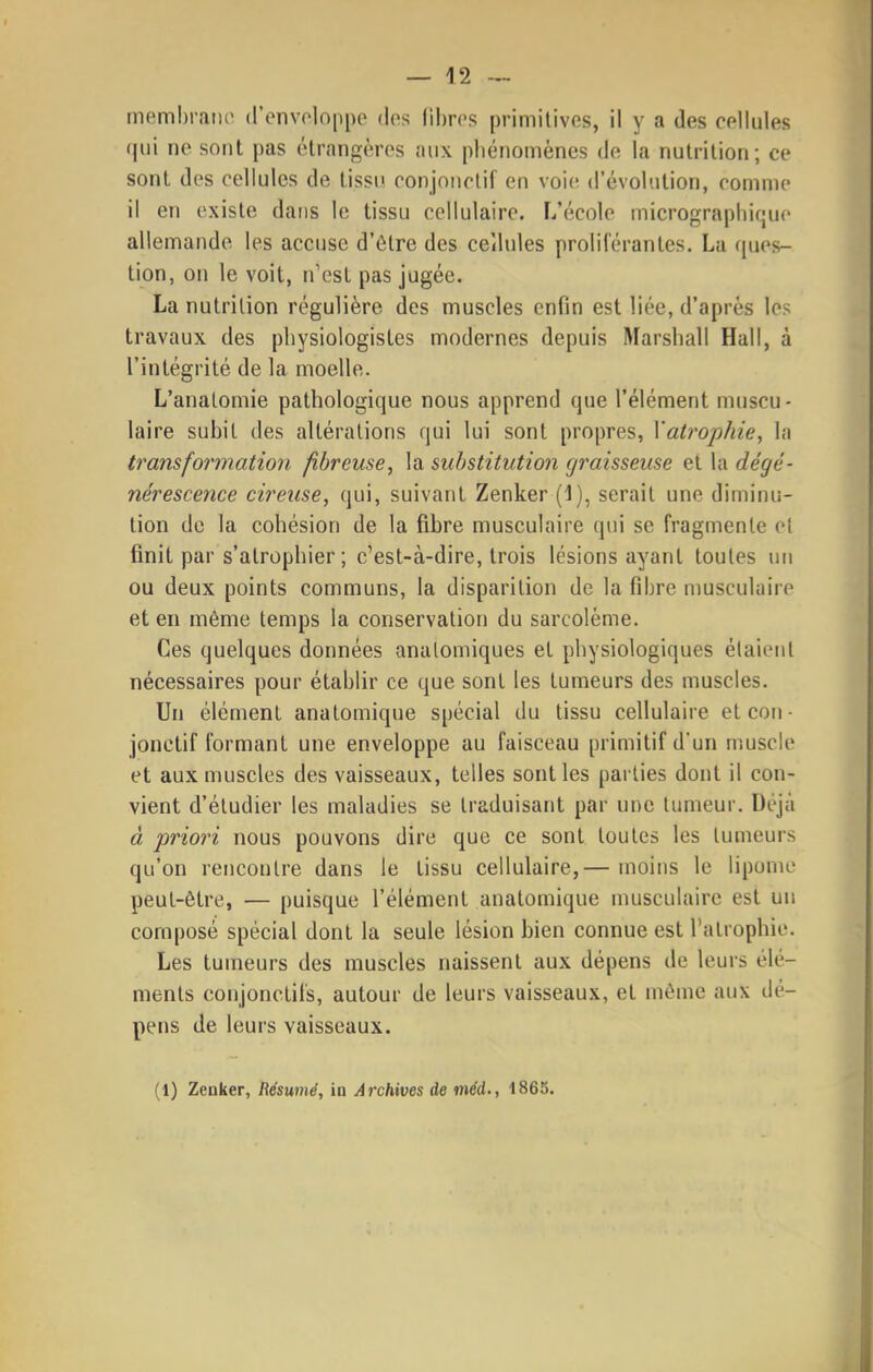 memhraiio d'enveloppe des libres primitives, il y a des cellules (|ui ne sont pas étrangères nux pliénomènes de la nutrition; ce sont des cellules de tissu conjoiietif en voie d'évolntion, comme il en existe dans le tissu cellulaire. L'école inicrograpliique allemande les accuse d'être des cellules proliférantes. Lu (pies- tion, on le voit, n'est pas jugée. La nutrition régulière des muscles enfin est liée, d'après les travaux des physiologistes modernes depuis Marshall Hall, à l'intégrité de la moelle. L'analomie pathologique nous apprend que l'élément muscu- laire subit des altérations qui lui sont propres, Xatrophie, la transformation fibreuse, la substitution graisseuse et la dégé- nérescence cireuse, qui, suivant Zenker (1), serait une diminu- tion de la cohésion de la fibre musculaire qui se fragmente et finit par s'atrophier ; c'est-à-dire, trois lésions ayant toutes un ou deux points communs, la disparition de la fibre musculaire et en même temps la conservation du sarcolème. Ces quelques données analomiques et physiologiques étaient nécessaires pour établir ce que sont les tumeurs des muscles. Un élément anatomique spécial du tissu cellulaire et cou- jonctif formant une enveloppe au faisceau primitif d'un muscle et aux muscles des vaisseaux, telles sont les parties dont il con- vient d'étudier les maladies se traduisant par une tumeur. Déjà à priori nous pouvons dire que ce sont toutes les tumeurs qu'on rencontre dans le tissu cellulaire,— moins le lipome peut-être, — puisque l'élément anatomique musculaire est un composé spécial dont la seule lésion bien connue est l'atrophie. Les tumeurs des muscles naissent aux dépens de leurs élé- ments conjonetiis, autour de leurs vaisseaux, et même aux dé- pens de leurs vaisseaux. (1) Zenker, Résumé, in Archives de méd., 1865.