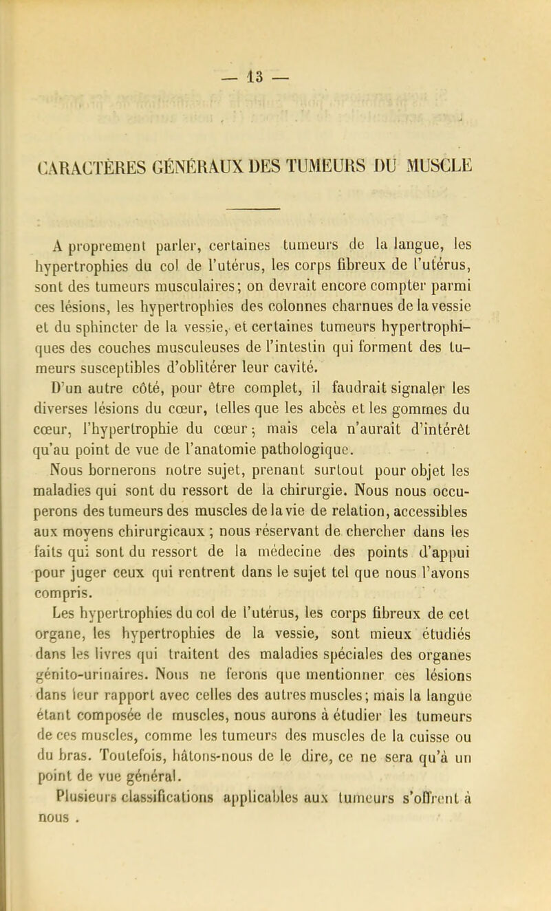 CARACTÈRES GÉNÉRAUX DES TUMEURS DU MUSCLE A proprement parler, certaines tumeurs de la langue, les hypertrophies du col de l'utérus, les corps fibreux de l'utérus, sont des tumeurs musculaires; on devrait encore compter parmi ces lésions, les hypertrophies des colonnes charnues de la vessie et du sphincter de la vessie, et certaines tumeurs hypertrophi- c]ues des couches musculeuses de l'intestin qui forment des tu- meurs susceptibles d'oblitérer leur cavité. D'un autre côté, pour être complet, il faudrait signaler les diverses lésions du cœur, telles que les abcès et les gommes du cœur, l'hypertrophie du cœur ; mais cela n'aurait d'intérêt qu'au point de vue de l'anatomie pathologique. Nous bornerons notre sujet, prenant surtout pour objet les maladies qui sont du ressort de la chirurgie. Nous nous occu- perons des tumeurs des muscles de la vie de relation, accessibles aux moyens chirurgicaux ; nous réservant de chercher dans les faits qui sont du ressort de la médecine des points d'appui pour juger ceux qui rentrent dans le sujet tel que nous l'avons compris. Les hypertrophies du col de l'utérus, les corps fibreux de cet organe, les hypertrophies de la vessie, sont mieux étudiés dans les livres qui traitent des maladies spéciales des organes génito-urinaires. Nous ne ferons que mentionner ces lésions dans leur rapport avec celles des autres muscles; mais la langue étant composée fie muscles, nous aurons à étudier les tumeurs de ces muscles, comme les tumeurs des muscles de la cuisse ou du bras. Toutefois, hâtons-nous de le dire, ce ne sera qu'à un point de vue général. Plusieurs classifications applicables aux tumeurs s'offrent à nous .