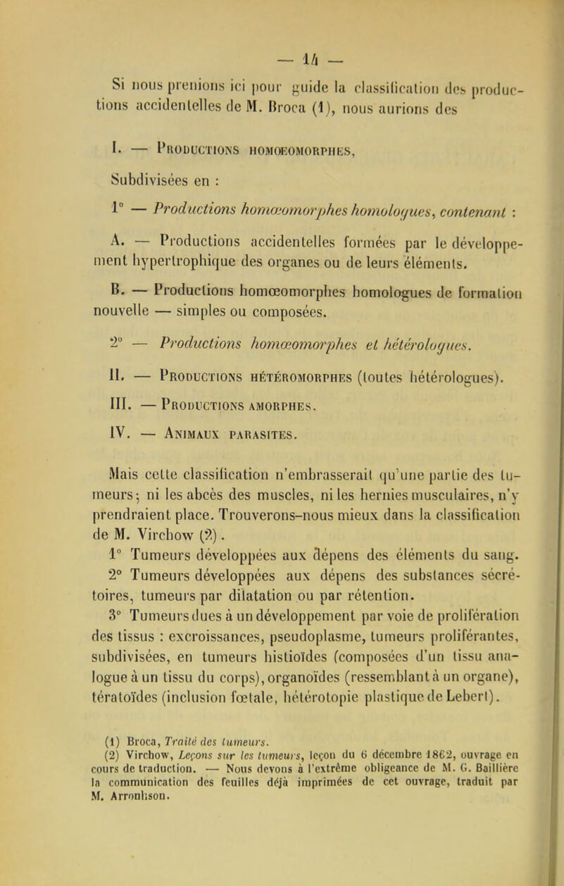 Si nous prenions ici pour guide la rlassilicalion do;, produc- tions accidentelles de M. Broca (1), nous aurions des I. — Productions homœomorphks, Subdivisées en : 1° — Productions homœomorphes homoloç/ue$, contenant : A. — Productions accidentelles formées par le développe- ment hyperlrophique des organes ou de leurs éléments. B. — Productions homœomorphes homologues de formation nouvelle — simples ou composées. 'i — Productions homœomorphes et hétérologues. II. — Productions hétéromorphes (toutes hétérologues). m. — Productions amorphes. IV. — Animaux parasites. Mais cette classiiication n'embrasserait qu'une partie des tu- meurs-, ni les abcès des muscles, ni les hernies musculaires, n'y prendraient place. Trouverons-nous mieux dans la classification de M. Virchow . 1° Tumeurs développées aux 3épens des éléments du sang. 2° Tumeurs développées aux dépens des substances sécré- toires, tumeurs par dilatation ou par rétention. 3° Tumeurs dues à un développement par voie de prolifération des tissus : excroissances, pseudoplasme, tumeurs proliférantes, subdivisées, en tumeurs histioïdes fcomposées d'un tissu ana- logue à un tissu du corps), organoïdes (ressemblantà un organe), tératoïdes (inclusion fœtale, hétérotopie plastique de LebcrI). (1) Bi'oca, Traité des lumeurs. (2) Virchow, Leçons sur les tumeurs, leçon du 6 décembre 1862, ouvrage en cours de traduction. — Nous devons à l'cxtrémc obligeance de M. G. Baillièrc In communication des Teuilles déjà imprimées de cet ouvrage, traduit par