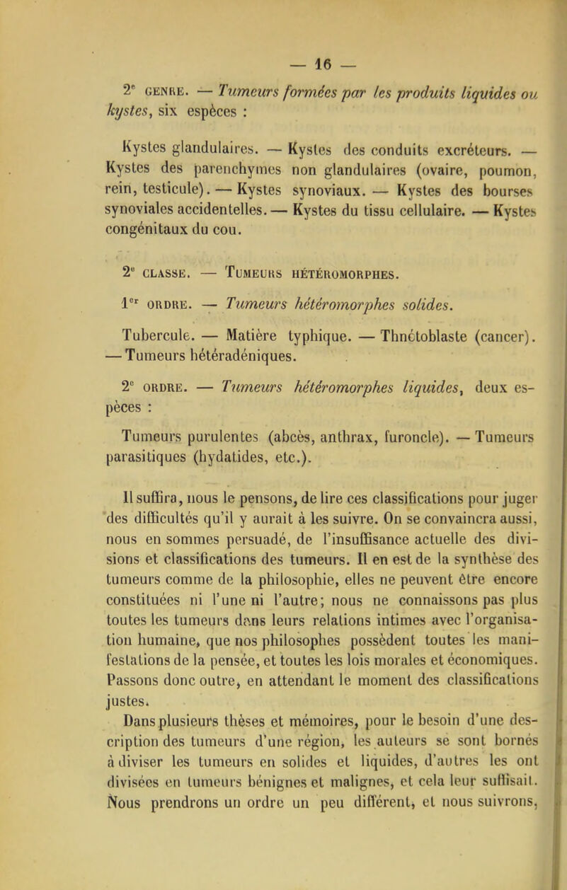 2* GENRE. — Tumeurs formées par les produits liquides ou kystes, six espèces : Kystes glandulaires. — Kystes des conduits excréteurs. — Kystes des parenchymes non glandulaires (ovaire, poumon, rein, testicule). — Kystes synoviaux. — Kystes des bourses synoviales accidentelles.— Kystes du tissu cellulaire. — Kystes congénitaux du cou. 2 CLASSE. — TUMEUIIS HÉTÉROMORPHES. 1°' ORDRE. — Tumeurs hétéromorphes solides. Tubercule. — Matière typhique. — Tlinctoblaste (cancer). — Tumeurs hétéradéniques. 2° ORDRE. — Tumeurs hétéromorphes liquides^ deux es- pèces : Tumeurs purulentes (abcès, anthrax, furoncle). — Tumeurs parasitiques (hydatides, etc.). 11 suffira, nous le pensons, de lire ces classifications pour juger des difficultés qu'il y aurait à les suivre. On se convaincra aussi, nous en sommes persuadé, de l'insuffisance actuelle des divi- sions et classifications des tumeurs. Il en est de la synthèse des tumeurs comme de la philosophie, elles ne peuvent être encore constituées ni l'une ni l'autre; nous ne connaissons pas plus toutes les tumeurs dîins leurs relations intimes avec l'organisa- tion humaine, que nos philosophes possèdent toutes les mani- l'estations de la pensée, et toutes les lois morales et économiques. Passons donc outre, en attendant le moment des classifications justes. Dans plusieurs thèses et mémoires, pour le besoin d'une des- cription des tumeurs d'une région, les auteurs se sont bornés à diviser les tumeurs en solides et liquides, d'autres les ont divisées en tumeurs bénignes et malignes, et cela leur suHisail. Nous prendrons un ordre un peu différent^ et nous suivrons,