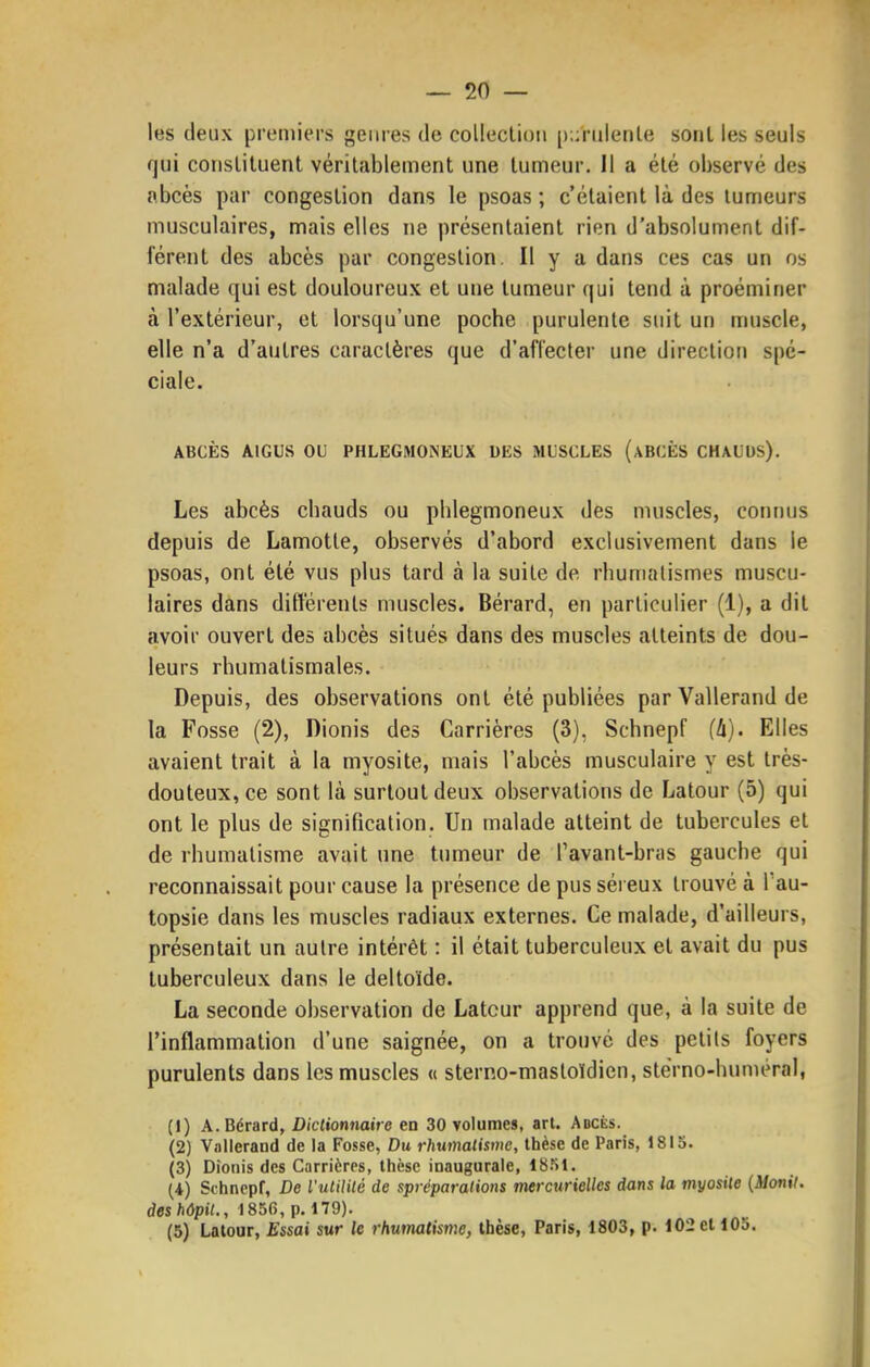 les deux premiers genres de collection [);;riilenle sont les seuls qui constituent véritablement une tumeur. Il a été observé des abcès par congestion dans le psoas ; c'étaient là des tumeurs musculaires, mais elles ne présentaient rien d'absolument dif- férent des abcès par congestion. Il y a dans ces cas un os malade qui est douloureux et une tumeur qui tend à proéminer à l'extérieur, et lorsqu'une poche purulente suit un muscle, elle n'a d'autres caractères que d'affecter une direction spé- ciale. ABCÈS AIGUS oc PHLEGMONEUX DES MUSCLES (aBCÈS CHAUDS). Les abcès chauds ou phlegmoneux des muscles, connus depuis de Lamotte, observés d'abord exclusivement dans le psoas, ont été vus plus tard à la suite de rhumatismes muscu- laires dans différents muscles. Bérard, en particulier (1), a dit avoir ouvert des abcès situés dans des muscles atteints de dou- leurs rhumatismales. Depuis, des observations ont été publiées par Vallerand de la Fosse (2), Dionis des Carrières (3), Schnepf (k). Elles avaient trait à la myosite, mais l'abcès musculaire y est très- douteux, ce sont là surtout deux observations de Latour (5) qui ont le plus de signification. Un malade atteint de tubercules et de rhumatisme avait une tumeur de l'avant-bras gauche qui reconnaissait pour cause la présence de pus séreux trouvé à Tau- topsie dans les muscles radiaux externes. Ce malade, d'ailleurs, présentait un autre intérêt : il était tuberculeux et avait du pus tuberculeux dans le deltoïde. La seconde observation de Latcur apprend que, à la suite de l'inflammation d'une saignée, on a trouvé des petits foyers purulents dans les muscles « sterno-mastoïdien, stérno-huniéral, (1) A. Bérard, Diclionnaire en 30 volumes, art. Abcès. (2) Vallerand de la Fosse, Du rhumalismc, thèse de Paris, 1815. (3) Dionis des Carrières, thèse inaugurale, 18.S1. (4) Schnopf, De l'utililé de spréparations mercurielles dans la myosite (Monil. deshôpil., 1856, p. 179). (5) Latour, Essai sur le rhumatisme, thèse, Paris, 1803, p. 102 et 105.