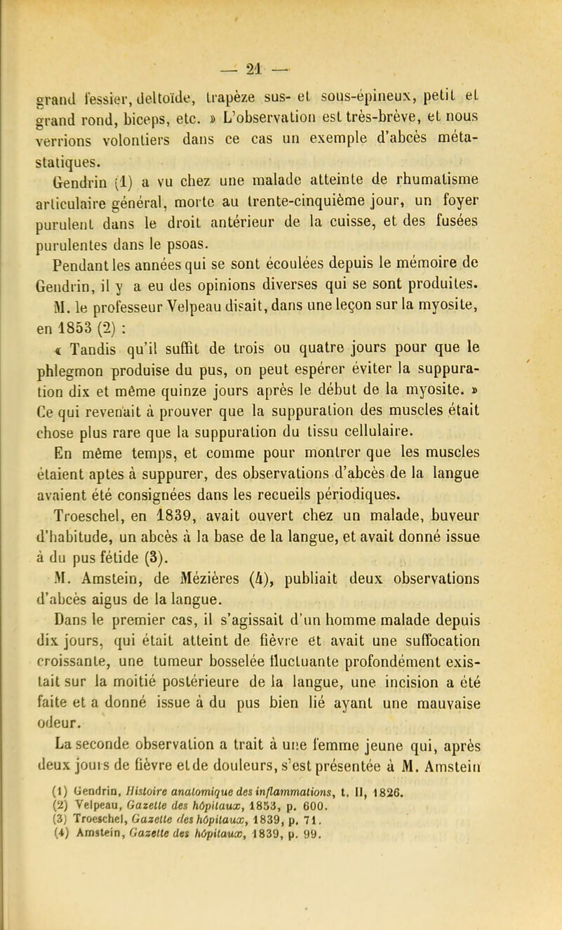 grand fessier, deltoïde, trapèze sus-et sous-épineux, petit et grand rond, biceps, etc. » L'observation est très-brève, et nous verrions volontiers dans ce cas un exemple d'abcès méta- statiques. Gendrin (1) a vu chez une malade atteinte de rhumatisme articulaire général, morte au trente-cinquième jour, un foyer purulent dans le droit antérieur de la cuisse, et des fusées purulentes dans le psoas. Pendant les années qui se sont écoulées depuis le mémoire de Gendrin, il y a eu des opinions diverses qui se sont produites. M. le professeur Velpeau disait, dans une leçon sur la myosite, en 1853 (2) : « Tandis qu'il suffit de trois ou quatre jours pour que le phlegmon produise du pus, on peut espérer éviter la suppura- tion dix et même quinze jours après le début de la myosite. » Ce qui revenait à prouver que la suppuration des muscles était chose plus rare que la suppuration du tissu cellulaire. En même temps, et comme pour montrer que les muscles étaient aptes à suppurer, des observations d'abcès de la langue avaient été consignées dans les recueils périodiques. Troeschel, en 1839, avait ouvert chez un malade, buveur d'habitude, un abcès à la base de la langue, et avait donné issue à du pus fétide (3). M. Amstein, de Mézières (4), publiait deux observations d'abcès aigus de la langue. Dans le premier cas, il s'agissait d'un homme malade depuis dix jours, qui était atteint de fièvre et avait une suffocation croissante, une tumeur bosselée fluctuante profondément exis- tait sur la moitié postérieure de la langue, une incision a été faite et a donné issue à du pus bien lié ayant une mauvaise oiJeur. La seconde observation a trait à ui'.e femme jeune qui, après deux joui s de fièvre et de douleurs, s'est présentée à M. Amstein (1) deadria. Histoire analomique des inflammations, l. Il, 1826. (2) Velpeau, Gazelle des hôpitaux, 1853, p. 600. (3) Troeschel, Gazette rleshôpitaux, 1839, p. 71. H) Amstein, Gazette des hôpitaux, 1839, p. 99.