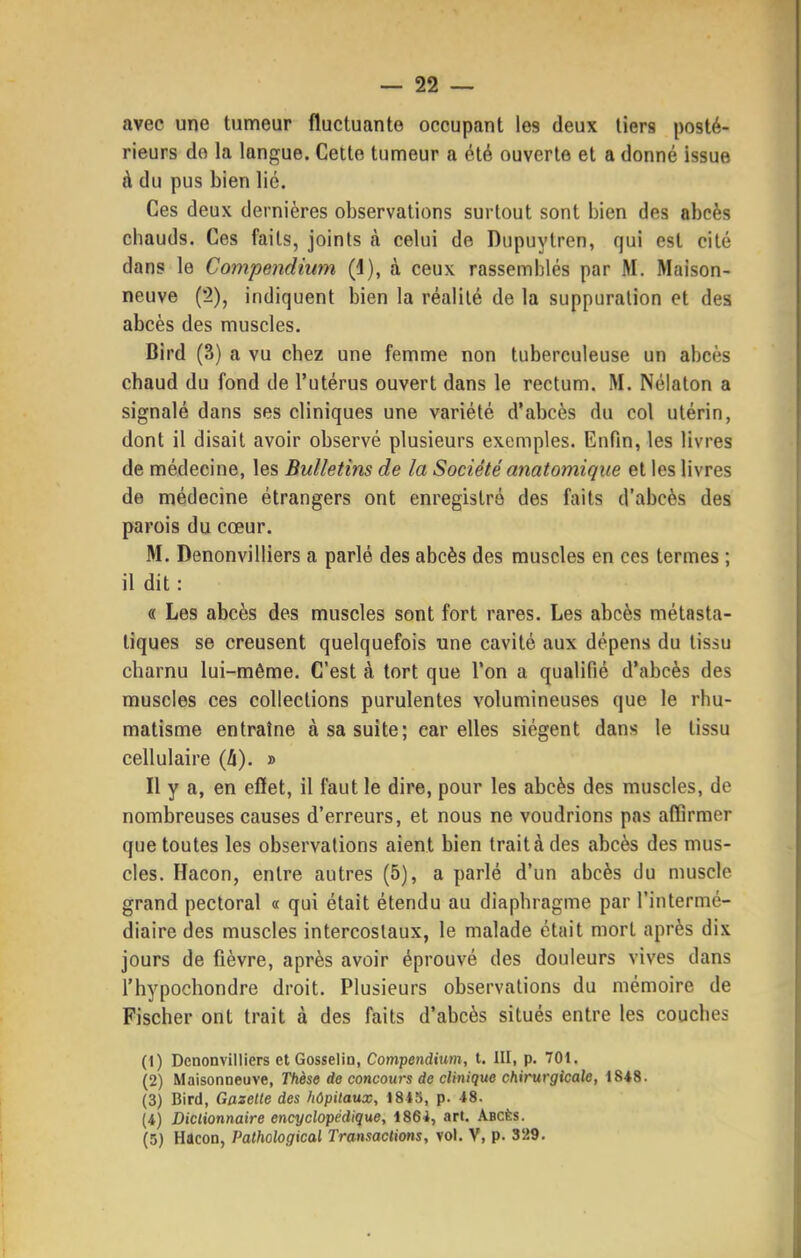 avec une tumeur fluctuante occupant les deux tiers posté- rieurs do la langue. Cette tumeur a été ouverte et a donné issue à du pus bien lié. Ces deux dernières observations surtout sont bien des abcès chauds. Ces faits, joints à celui de Dupuytren, qui est cité dans le Compendium (4), à ceux rassemblés par M. Maison- neuve (2), indiquent bien la réalité de la suppuration et des abcès des muscles. Bird (3) a vu chez une femme non tuberculeuse un abcès chaud du fond de l'utérus ouvert dans le rectum. M. Nélaton a signalé dans ses cliniques une variété d'abcès du col utérin, dont il disait avoir observé plusieurs exemples. Enfin, les livres de médecine, les Bulletins de la Société anatomique et les livres de médecine étrangers ont enregistré des faits d'abcès des parois du cœur. M. Denonvilliers a parlé des abcès des muscles en ces termes ; il dit : « Les abcès des muscles sont fort rares. Les abcès métasta- tiques se creusent quelquefois une cavité aux dépens du tissu charnu lui-même. C'est à tort que l'on a qualifié d'abcès des muscles ces collections purulentes volumineuses que le rhu- matisme entraîne à sa suite; car elles siègent dans le tissu cellulaire {h). » Il y a, en eflet, il faut le dire, pour les abcès des muscles, de nombreuses causes d'erreurs, et nous ne voudrions pas affirmer que toutes les observations aient bien trait à des abcès des mus- cles. Hacon, entre autres (5), a parlé d'un abcès du muscle grand pectoral « qui était étendu au diaphragme par l'intermé- diaire des muscles intercostaux, le malade était mort après dix jours de fièvre, après avoir éprouvé des douleurs vives dans l'hypochondre droit. Plusieurs observations du mémoire de Fischer ont trait à des faits d'abcès situés entre les couches (1) Denonvilliers et Gosselin, Compendium, t. III, p. 701. (2) Maisonneuve, Thèse de concours de clinique chirurgicale, 1848. (3) Bird, Gazette des hôpitaux, 1845, p. 48. (4) Dictionnaire encyclopédique, 1864, art. Abcès. (5) Hacon, Pathological Transactions, vol. V, p. 329.