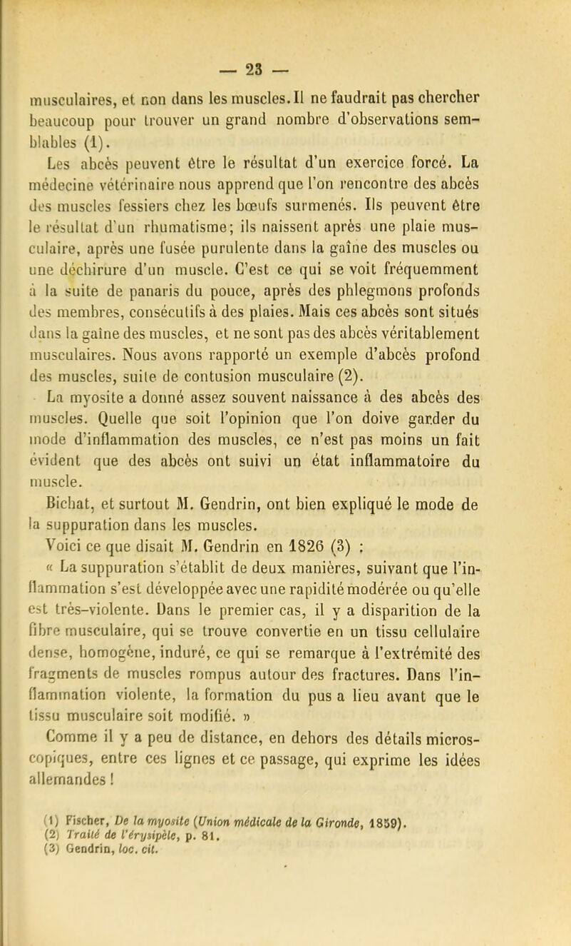 musculaires, et non dans lesmuscles.il ne faudrait pas chercher beaucoup pour Irouver un grand nombre d'observations sem- blables (1). Les abcès peuvent être le résultat d'un exercice forcé. La médecine vétérinaire nous apprend que l'on rencontre des abcès dos muscles fessiers chez les bœufs surmenés. Ils peuvent être le résultat d'un rhumatisme; ils naissent après une plaie mus- culaire, après une fusée purulente dans la gaîne des muscles ou une décbirure d'un muscle. C'est ce qui se voit fréquemment à la suite de panaris du pouce, après des phlegmons profonds des membres, consécutifs à des plaies. Mais ces abcès sont situés dans la gaîne des muscles, et ne sont pas des abcès véritablement musculaires. Nous avons rapporté un exemple d'abcès profond des muscles, suite de contusion musculaire (2). La myosite a donné assez souvent naissance à des abcès des muscles. Quelle que soit l'opinion que l'on doive garder du mode d'inflammation des muscles, ce n'est pas moins un fait évident que des abcès ont suivi un état inflammatoire du muscle. Bichat, et surtout M. Gendrin, ont bien expliqué le mode de la suppuration dans les muscles. Voici ce que disait M. Gendrin en 1826 (3) : « La suppuration s'établit de deux manières, suivant que l'in- llummation s'est développée avec une rapidité modérée ou qu'elle est très-violente. Dans le premier cas, il y a disparition de la fibre musculaire, qui se trouve convertie en un tissu cellulaire dense, homogène, induré, ce qui se remarque à l'extrémité des fragments de muscles rompus autour des fractures. Dans l'in- flammation violente, la formation du pus a lieu avant que le tissu musculaire soit modifié. » Comme il y a peu de distance, en dehors des détails micros- copiques, entre ces lignes et ce passage, qui exprime les idées allemandes ! (1) Fischer, De la myosite {Union médicale de la Gironde, 1859). (2) Trailé de l'érysipèle, p. 81. (3) GeodriD, loc. cit.