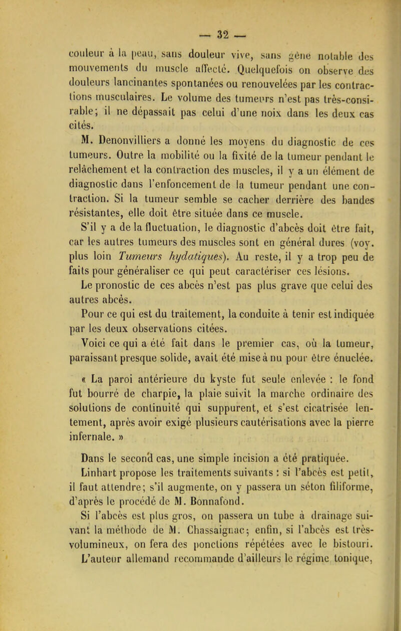 couleur à la peau, sans douleur vive, sans '^èua nolable des mouvements du muscle aiïeclc. Quelquefois on observe des douleurs lancinantes spontanées ou renouvelées par les contrac- tions musculaires. Le volume des tumeurs n'est pas très-consi- rable; il ne dépassait pas celui d'une noix dans les deux cas cités. M. Denonvilliers a donné les moyens du diagnostic de ces tumeurs. Outre la mobilité ou la fixité de la tumeur pendant le relâchement et la contraction des muscles, il y a un élément de diagnostic dans l'enfoncement de la tumeur pendant une con- traction. Si la tumeur semble se cacher derrière des bandes résistantes, elle doit être située dans ce muscle. S'il y a de la fluctuation, le diagnostic d'abcès doit être fait, car les autres tumeurs des muscles sont en général dures (vov. plus loin Tumeurs hydatiques). Au reste, il y a trop peu de faits pour généraliser ce qui peut caractériser ces lésions. Le pronostic de ces abcès n'est pas plus grave que celui des autres abcès. Pour ce qui est du traitement, la conduite à tenir est indiquée par les deux observations citées. Voici ce qui a été fait dans le premier cas, où la tumeur, paraissant presque solide, avait été miseànu pour être énuclée. « La paroi antérieure du kyste fut seule enlevée : le fond fut bourré de charpie, la plaie suivit la marche ordinaire des solutions de continuité qui suppurent, et s'est cicatrisée len- tement, après avoir exigé plusieurs cautérisations avec la pierre infernale. » Dans le secon'd cas, une simple incision a été pratiquée. Linhart propose les traitements suivants : si l'abcès est pelil, il faut attendre; s'il augmente, on y passera un séton filiforme, d'après le procédé de W. Bonnafond. Si l'abcès est plus gros, on passera un tube à drainage sui- vant la méthode de iM. Chassaignac; enfin, si l'abcès est très- volumineux, on fera des ponctions répétées avec le bistouri. L'auteur allemand recommande d'ailleurs le régime tonique,