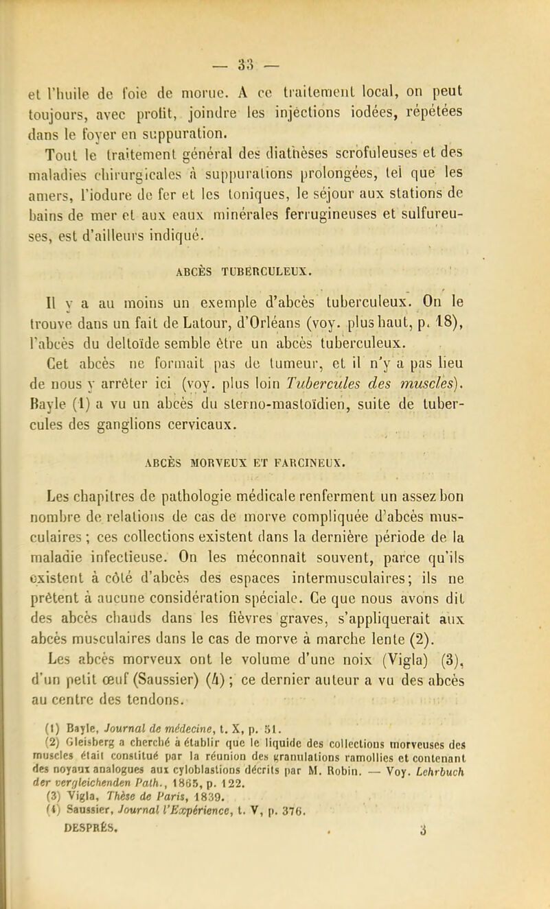 el riuiile de l'oie de njoriie. A ce traitemenl local, on peut toujours, avec profit, joindre les injections iodées, répétées dans le foyer en suppuration. Tout le traitement général des diathèses scrofuleuses et des maladies chirurgicales à suppurations prolongées, tel que les amers, l'iodure de fer et les toniques, le séjour aux stations de bains de mer et aux eaux minérales ferrugineuses et sulfureu- ses, est d'ailleurs indiqué. ABCÈS TUBERCULEUX. Il V a au moins un exemple d'abcès tuberculeux. On le trouve dans un fait de Latour, d'Orléans (voy. plus haut, p. 18), l'abcès du deltoïde semble être un abcès tuberculeux. Cet abcès ne formait pas de tumeur, et il n'y a pas lieu de nous y arrêter ici (voy. plus loin Tubercules des muscles). Ravie (1) a vu un abcès du sterno-masloïdien, suite de tuber- cules des ganglions cervicaux. ABCÈS MORVEUX ET FARCINEUX. Les chapitres de pathologie médicale renferment un assez bon nombre de relations de cas de morve compliquée d'abcès mus- culaires ; ces collections existent dans la dernière période de la maladie infectieuse. On les méconnaît souvent, parce qu'ils existent à côlé d'abcès des espaces intermusculaires; ils ne prêtent à aucune considération spéciale. Ce que nous avons dit des abcès chauds dans les fièvres graves, s'appliquerait aux abcès musculaires dans le cas de morve à marche lente (2). Les abcès morveux ont le volume d'une noix (Vigla) (3), d'un petit œuf (Saussier) {h) ; ce dernier auteur a vu des abcès au centre des tendons. (1) Bayle, Journal de médecine, t. X, p. SI. (2) Gleisberg a cherché à établir que le liquide des coUcctious morveuses des muscles étail constitué par la réunion des (granulations ramollies el contenant des noyaux analogues aux cyloblastions décrits par M. Robin. — Voy. Lchrhuch der ver;jleichenden Pa.lh., 1865, p. 122. (3) Vigla, Thèse de Paris, 1839. fi) Saussier, Journal l'Expérience, t. V, p. 376. DESPHÊS. , 3