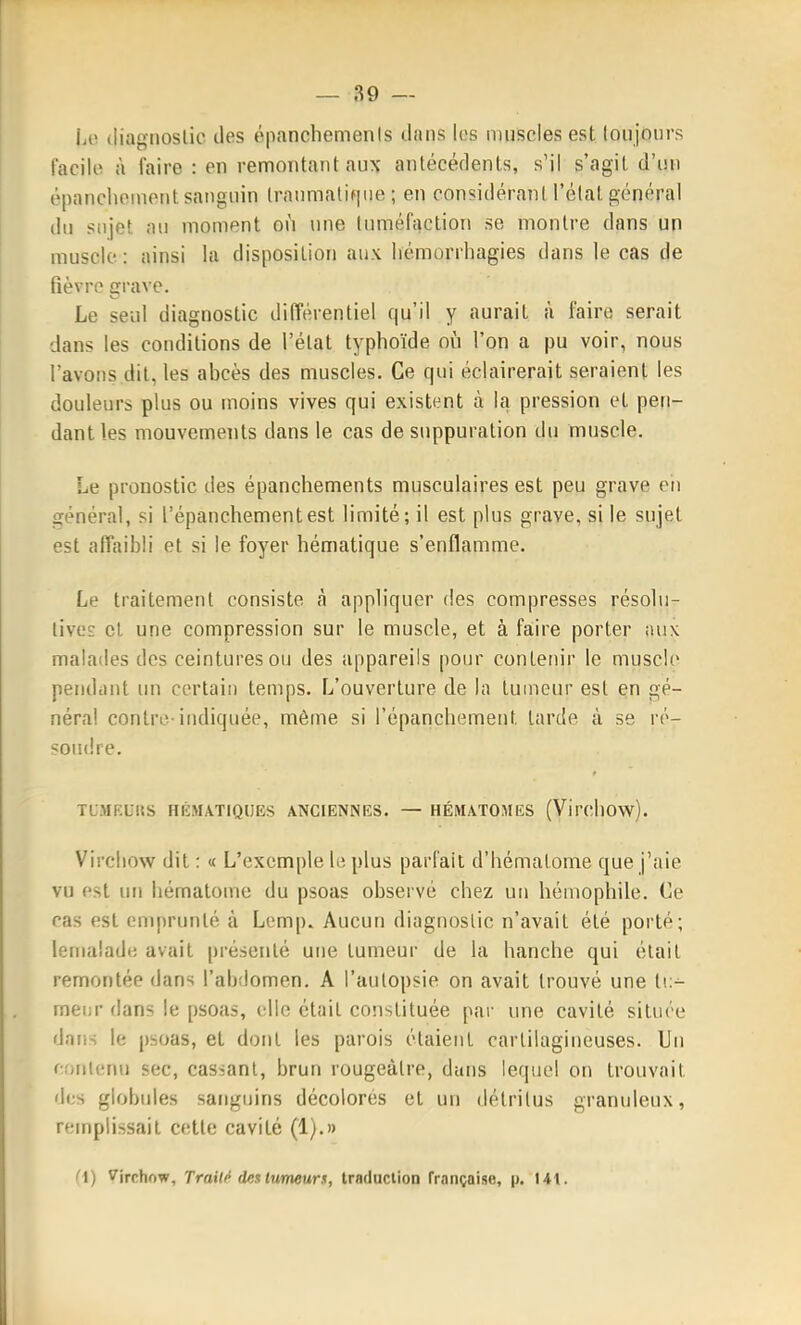 iiO (liagiioslio des épanchemenis dans les muscles est loujftiirs facile à faire : en remontant aux antécédents, s'il s'agit d'un épanchement sanguin Iraumatifiiie ; en considérant l'élat général du sujet au moment où une tuméfaction se montre dans un muscle: ainsi la disposition aux liémorrhagies dans le cas de fièvre grave. Le seul diagnostic différentiel qu'il y aurait à faire serait dans les conditions de l'élat typhoïde où l'on a pu voir, nous l'avons dit, les abcès des muscles. Ce qui éclairerait seraient les douleurs plus ou moins vives qui existent à la pression et pen- dant les mouvements dans le cas de suppuration du muscle. Le pronostic des épanchements musculaires est peu grave en général, si l'épauchementest limité; il est plus grave, si le sujet est affaibli et si le foyer hématique s'enflamme. Le traitement consiste à appliquer des compresses résolu- lives cl une compression sur le muscle, et à faire porter ;ui\ malades des ceintures ou des appareils pour contenir le muscl(> pendant un certain temps. L'ouverture de la tumeur est en gé- néral contre-indiquée, même si l'épanchemeut larde à se ré- soudre. TUMEURS HÉMATIQUES ANCIENNES. — HÉMATOMES (VircllOw). Vircliow dit : « L'exemple le plus parfait d'bémalome que j'aie vu est un hématome du psoas observé chez un hémophile. Ce ras est emprunté à Lemp. Aucun diagnostic n'avait été porté; lemalade avait présenté une tumeur de la hanche qui était remontée dans l'abdomen. A i'aulopsie on avait trouvé une li:- menr dans le psoas, elle était constituée par une cavité située dniis le psoas, et dont les parois étaient cartilagineuses, lin corilenu sec, cas>anl, brun rougeàlre, dans lequel on trouvait dus globules sanguins décolorés et un détritus granuleux, remplissait celle cavité (1).» '^1) ^irrhow. Traité desItmeurs, traduction française, p. 14t.