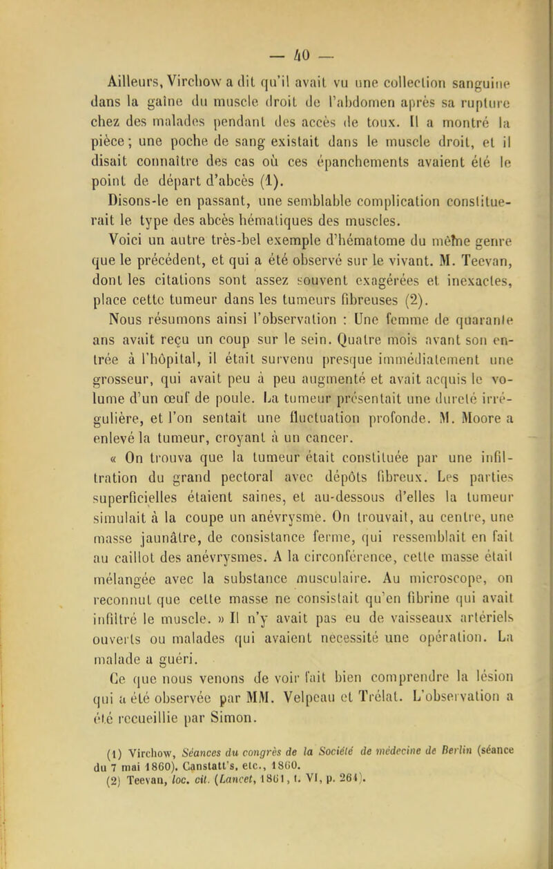 Ailleurs, Vircllow a d'il qu'il avait vu une collection sanguine dans la gaînc du muscle droit de l'abdomen après sa rupture chez des malades pendant des accès de toux. Il a montré la pièce; une poche de sang existait dans le muscle droit, et il disait connaître des cas oij ces épanchements avaient été le point de départ d'abcès (1). Disons-le en passant, une semblable complication constitue- rait le type des abcès hémaliques des muscles. Voici un autre très-bel exemple d'hématome du mèîne genre que le précédent, et qui a été observé sur le vivant. M. Teevan, dont les citations sont assez souvent exagérées et inexactes, place cette tumeur dans les tumeurs fibreuses (2). Nous résumons ainsi l'observation : Une femme de quaranle ans avait reçu un coup sur le sein. Quatre mois avant sou en- trée à l'hôpital, il était survenu presque immédiatement une grosseur, qui avait peu à peu augmenté et avait acquis le vo- lume d'un œuf de poule. La tumeur présentait une dureté irré- gulière, et l'on sentait une fluctuation profonde. M. Moore a enlevé la tumeur, croyant à un cancer. « On trouva que la tumeur était constituée par une infil- tration du grand pectoral avec dépôts fibreux. Les parties superficielles étaient saines, et au-dessous d'elles la tumeur simulait à la coupe un anévrysme. On trouvait, au centre, une masse jaunâtre, de consistance ferme, qui ressemblait en fait au caillot des anévrysmes. A la circonférence, cette masse élail mélangée avec la substance musculaire. Au microscope, on reconnut que cette masse ne consistait qu'en fibrine qui avait infiltré le muscle. » Il n'y avait pas eu de vaisseaux artériels ouverts ou malades qui avaient nécessité une opération. La malade a guéri. Ce que nous venons de voir fait bien comprendre la lésion qui a été observée par MM. Velpcau et ïrélat. L'observation a été recueillie par Simon. (1) Vircliow, Séa7ices du congrès de la Société de médecine de Berlin (séance du 7 mai 1860). Canslatl's, etc., 1800. (2) Teevau, loc. cit. {Lancet, 18(il, l. VI, p. 264).