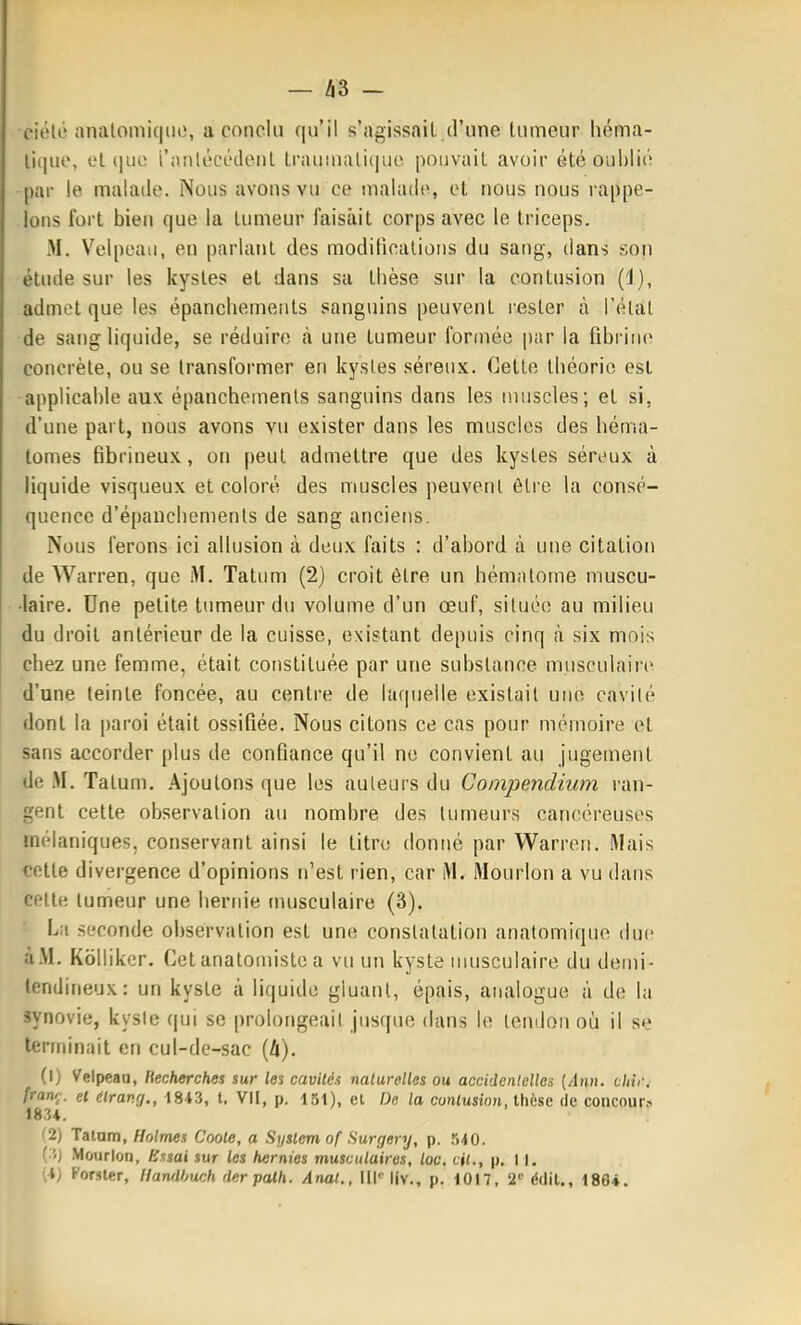 ciélé tinalomiqin;, a conclu qu'il s'agissait.d'une tumeur héma- lique, et (|iie i'jiiilécédtMit trauinalique pouvait avoir été oublié par le malade. Nous avons vu ce malade, et nous nous rappe- lons tort bien que la tumeur faisait corps avec le triceps. M. Velpeau, en parlant des modifications du sang, dans son étude sur les kystes et dans sa thèse sur la contusion (1), admet que les épanchemenls sanguins peuvent rester à l'élat de sang liquide, se réduire à une tumeur formée par la fibrine concrète, ou se transformer en kystes séreux. Cette théorie est applicable aux épanchemenls sanguins dans les muscles; et si, d'une part, nous avons vu exister dans les muscles des héma- tomes fibrineux, on peut admettre que des kystes séreux à liquide visqueux et coloré des muscles peuvent être la consé- quence d'épauchements de sang anciens. Nous ferons ici allusion à deux faits : d'abord à une citation de Warren, que M. Tatum (2) croit être un hématome muscu- •laire. Une petite tumeur du volume d'un œuf, située au milieu du droit antérieur de la cuisse, existant depuis cinq cà six mois chez une femme, était constituée par une substance musculaire d'une teinte foncée, au centre de laf|uelle existait une cavité dont la paroi était ossifiée. Nous citons ce cas pour mémoire et sans accorder plus de confiance qu'il ne convient au jugement de Tatum. Ajoutons que les auteurs du Compendium ran- gent cette observation au nombre des tumeurs cancéreuses mélaniques, conservant ainsi le titru donné par Warren. Mais cotte divergence d'opinions n'est rien, car M. Mourlon a vu dans celte lumeur une hernie nuisculaire (3). La seconde observation est une constatation anatomique due àM. Kolliker. Cet anatomiste a vu un kyste musculaire du demi- tendineux: un kyste à liquide gluant, épais, analogue à de l;i synovie, kysie qui se prolongeait jusque dans le tendon où il se teririinnit en cul-de-sac [Ix). (I) Velpeau, liecherches sur les cavités nalurelles ou accidcnielles [Ann. chir. franç. et (Irang,, 1843, t. VII, p. 151), cl De la cunlusion, thèse de concoure 1834. '2) Talam, Holmes Coole, a System of Surgery, p. ri40. ( S) Mourlon, Essai sur les hernies musculaires, loc. cit., p. 11. (4) Forster, llanilhwh der palh. Anal., lll''liv., p. 1017, 2'' édil., 1864.
