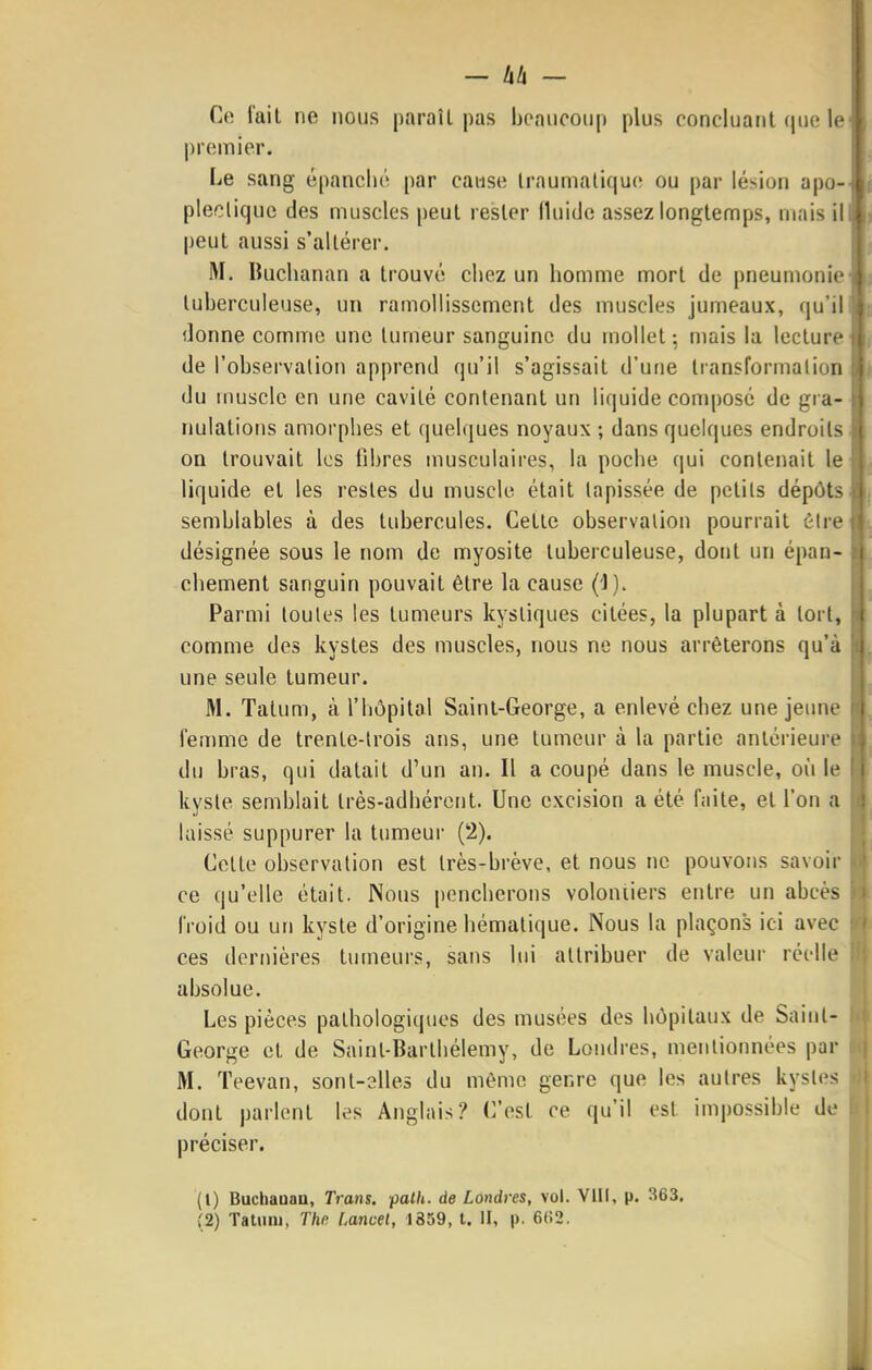 Ce fait ne nous paraîl pas beaiiooup plus concluant que le premier. Le sang épanché par cause Iraumatique ou par lésion apo- pleeliquc des muscles peut rester fluitlc assez longtemps, mais il peut aussi s'altérer. M. Buchanan a trouvé chez un homme mort de pneumonie tuberculeuse, un ramollissement des muscles jumeaux, qu'il donne comme une tumeur sanguine du mollet ; mais la lecture de l'observation apprend qu'il s'agissait d'une Iransformalion du muscle en une cavité contenant un liquide composé de gra- nulations amorphes et quelques noyaux ; dans quelques endroits on trouvait les libres musculaires, la poche qui contenait le liquide et les restes du muscle était tapissée de petits dépôts semblables à des tubercules. Cette observation pourrait éire désignée sous le nom de myosite tuberculeuse, dont un épan- chement sanguin pouvait être la cause (l). Parmi toutes les tumeurs kystiques citées, la plupart à tort, comme des kystes des muscles, nous ne nous arrêterons qu'à une seule tumeur. M. Talum, à l'hôpital Saint-George, a enlevé chez une jeune femme de trente-trois ans, une tumeur à la partie antérieure du bras, qui datait d'un an. Il a coupé dans le muscle, où le kyste semblait très-adhérent. Une excision a été f.iite, et l'on a laissé suppurer la tumeur (2). Celte observation est très-brève, et nous ne pouvons savoir ce qu'elle était. Nous pencherons voloniiers entre un abcès froid ou un kyste d'origine hémalique. Nous la plaçons ici avec ces dernières tumeurs, sans lui attribuer de valeur réelle absolue. Les pièces pathologiques des musées des hôpitaux de Saint- George et de Saint-Barlhélemy, de Londres, mentionnées par M. Teevan, sont-elles du même genre que les autres kystes dont parlent les Anglais? C'est ce qu'il est impossible de préciser. (1) Buchaaaa, Trans. palh. de Londres, vol. VIII, p. 363. (2) Tatum, The Uncel, 1859, t. II, |). 6(!2.