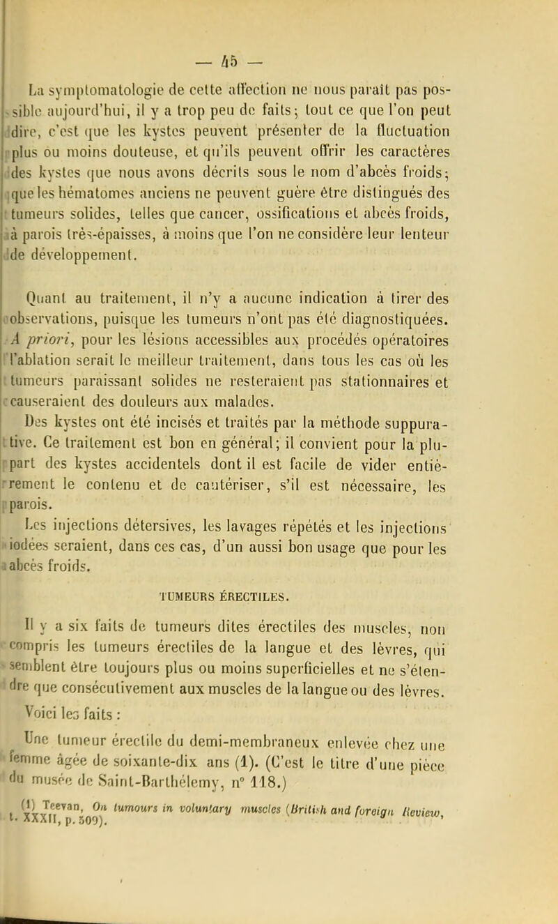 La symplomalologie de celte allection ne nous paraît pas pos- -siblc aujourd'hui, il y a trop peu do faits j tout ce que l'on peut ■jdirp, c'est que les kystes peuvent présenter de la fluctuation plus ou moins douteuse, et qu'ils peuvent offrir les caractères ides kystes (|ue nous avons décrits sous le nom d'abcès froids; ;queles hématomes anciens ne peuvent guère être distingués des : tumeurs solides, telles que cancer, ossifications et abcès froids, id parois très-épaisses, à moins que l'on ne considère leur lenteur Ide développement. Quant au traitement, il n'y a aucune indication à tirer des oobservations, puisque les tumeurs n'ont pas été diagnostiquées. A priori, pour les lésions accessibles aux procédés opératoires ! TabUuion serait le meilleur traitement, dans tous les cas où les t tumeurs paraissant solides ne resteraient pas stationnaires et ccauseraient des douleurs aux malades. Des kystes ont été incisés et traités par la méthode suppura- jitive. Ce traitement est bon en général; il convient pour la plu- '•part des kystes accidentels dont il est facile de vider entiè- ■remerit le contenu et de cautériser, s'il est nécessaire, les parois. Les injections détersives, les lavages répétés et les injections iodées seraient, dans ces cas, d'un aussi bon usage que pour les 1 abcès froids. TUMEURS ÉRECTILES. Il y a six faits de tumeurs dites érectiles des nmscles, non ' Compris les tumeurs érectiles de la langue et des lèvres, qui -semblent être toujours plus ou moins superficielles et ne s'élen- ' dre que consécutivement aux muscles de la langue ou des lèvres. Voici IcG faits : Une tumeur érectile du demi-membraneux enlevée chez une femme âgée de soixante-dix ans (1). (C'est le titre d'une pièce du musée de Saint-Barlhélemy, n» 118.) l XXXn''r ^ vo^^n'-ary muscles [Brilhh and foreign lieview.