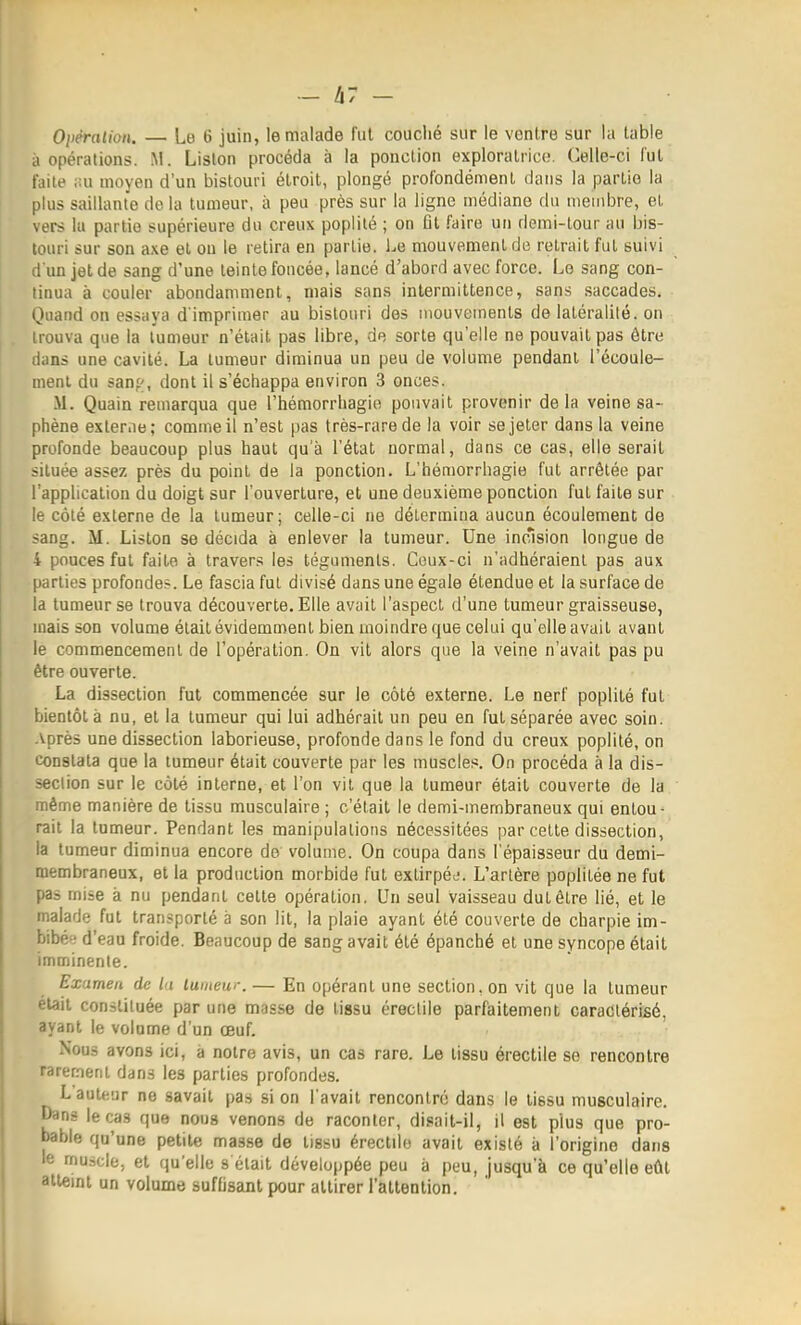 _ h7 - Oiiémlion. — Lo 6 juin, le malade fut couché sur le ventre sur la table à opérations. M. Liston procéda à la ponction exploratrice. Celle-ci l'ut faite ;!u moyen d'un bistouri étroit, plongé profondément dans la partie la plus saillante de la tumeur, à peu près sur la ligne médiane du membre, et vers la partie supérieure du creux poplilé ; on fit faire un demi-tour au bis- touri sur son axe et on le retira en partie. Le mouvement de retrait fui suivi d'un jet de sang d'une teinte foncée, lancé d'abord avec force. Le sang con- tinua à couler abondamment, mais sans intermittence, sans saccades. Quand on essaya d'imprimer au bistouri des mouvements de latéralité, on trouva que la tumeur n'était pas libre, de sorte qu'elle ne pouvait pas être dans une cavité. La tumeur diminua un peu de volume pendant l'écoule- ment du sauf, dont il s'échappa environ 3 onces. M. Quain remarqua que l'hémorrhagie pouvait provenir delà veine sa- phène externe; comme il n'est pas très-rare de la voir se jeter dans la veine profonde beaucoup plus haut qu'à l'état normal, dans ce cas, elle serait située assez près du point de la ponction. L'hémorrhagie fut arrêtée par l'application du doigt sur l'ouverture, et une deuxième ponction fut faite sur le côté externe de la tumeur ; celle-ci ne détermina aucun écoulement de sang. M. Liston se décida à enlever la tumeur. Une incrision longue de 4 pouces fut faite à travers les téguments. Ceux-ci n'adhéraient pas aux parties profonde». Le fascia fut divisé dans une égale étendue et la surface de la tumeur se trouva découverte. Elle avait l'aspect d'une tumeur graisseuse, mais son volume était évidemment bien moindre que celui qu'elle avait avant le commencement de l'opération. On vit alors que la veine n'avait pas pu être ouverte. La dissection fut commencée sur le côté externe. Le nerf poplilé fut bientôt à nu, et la tumeur qui lui adhérait un peu en fut séparée avec soin. Après une dissection laborieuse, profonde dans le fond du creux poplilé, on constata que la tumeur était couverte par les muscles. On procéda à la dis- section sur le côté interne, et l'on vit que la tumeur était couverte de la .nême manière de tissu musculaire ; c'était le demi-membraneux qui entou- rait la tumeur. Pendant les manipulations nécessitées par celle dissection, la tumeur diminua encore de' volume. On coupa dans l'épaisseur du demi- membraneux, et la production morbide fut extirpéj. L'artère poplilée ne fut pas mise à nu pendant cette opération, Un seul vaisseau dut être lié, et le malade fut transporté à son lit, la plaie ayant été couverte de charpie im- bibé*; d'eau froide. Beaucoup de sang avait été épanché et une syncope était imminente. Examen de lu luineur. — En opérant une section, on vit que la tumeur était constituée par une masse de tissu érecliie parfaitement caradtérifié, ayant le volume d'un œuf. Nous avons ici, a notre avis, un cas rare. Le tissu érectile se rencontre rarement dans les parties profondes. L'auteur ne savait pas si on l'avait rencontré dans le tissu musculaire, pans le cas que nous venons de raconter, disait-il, il est plus que pro- bable qu'une petite masse de tissu érectile avait existé à l'origine dans le muscle, et qu'elle s était développée peu à peu, jusqu'à ce qu'elle eût atteint un volume suffisant pour attirer l'attention.