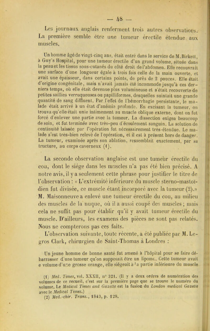 — /i8 — Les journaux anglais renlormeiil trois autres obscrvalionb. La première semble (Hre une tumeur érectile étendue aux muscles. Unhomme âgé de vingt-cinq ans, était entré dans le service de M.Birketl, à Guy's Hospital, pour une tumeur érectile d'un grand volume, située dans la peau et les tissus sous-cutanés du côté droit de l'abdomen. Elle recouvrait une surface d'une longueur égale à trois fois celle de la main ouverte, et avait une épaisseur, dans certains points, de près de 2 pouces. Elle était d'origine congénitale, mais n'avait jamais été incommode jusqu'à ces der- niers temps, où elle était devenue plus volumineuse et s'était recouverte de petites saillies verruquouses ou papilliformes, desquelles suintait une grande quantité de sang diffluent. Par l'effet de l'hémorrhagie persistante, le ma- lade était arrivé à un élal d'anémia profonde. En excisant la tumeur, on trouva qu'elle était unie intimement au muscle oblique externe, dont on fut forcé d'enlever une partie avec la tumeur. La dissection exigea beaucoup de soin, et fut terminée avec très-peu d'écoulement sanguin. La solution do continuité laissée par l'opération fut nécessairement très-étendue. Le ma- lade s'est très-bien relevé de l'opération, et il est à présent hors de danger. La tumeur, examinée après son ablation, ressemblait exactement, par sa tructure, au corps caverneux (1). La seconde observation anglaise est une tumeur érectile du cou, dont le siège dans les muscles n'a pas été bien précisé. A notre avis, il y a seulement cette phrase pour justifier le titre de l'observation : « L'extrémité inférieure du muscle sterno-mastoï- dien fut divisée, ce muscle étant incorporé avec la tumeur (2).» M. Maisonneuve a enlevé une tumeur érectile du cou, au milieu des muscles de la nuque, où il a aussi coupé des muscles ; mais cela ne suffit pas pour établir qu'il y avait tumeur érectile du muscle. D'ailleurs, les examens des pièces ne sont pas relatés. Nous ne compterons pas ces faits. L'observation suivante, toute récente, a été publiée par M. Le- gros Clark, chirurgien de Saint-Thomas à Londres : Un jeune homme de bonne santé fut amené à l'hôpilal pour se faire dé- barrasser d'une tumeur qu'on supposait être un lipome. Celle tumeur avait e volume d'u..e grosse orange, elle siégeait à'a partie inférieure du muscle (ly Med. Times, \o\. XXXII, n 321. (Il y a deux ordres de numération des volumes de ce recueil, c'est sur la première pnge que se trouve le numéro du volume. Le Médical Times and Gazette est la fusion du London médical Gazelle avec le Médical Times.) (2) Med.-chir. Trans., 1843, p. 128.