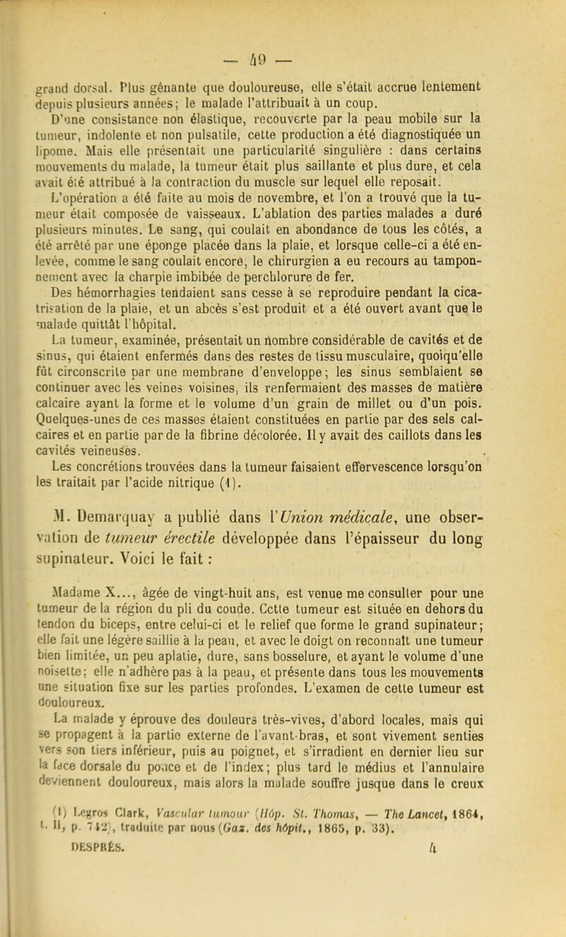 - Ii9 — grand dorsal. Plus gênante que douloureuse, elle s'étail accrue lentement depuis plusieurs années; le malade l'attribuait à un coup. D'une consistance non élastique, recouverte par la peau mobile sur la tumeur, indolente et non pulsatile, cette production a été diagnostiquée un lipome. Mais elle présentait une particularité singulière : dans certains mouvements du malade, la tumeur était plus saillante et plus dure, et cela avait é;é attribué à la contraction du muscle sur lequel elle reposait. L'opération a été faite au mois de novembre, et l'on a trouvé que la tu- meur était composée de vaisseaux. L'ablation des parties malades a duré plusieurs minutes. Le sang, qui coulait en abondance de tous les côtés, a été arrêté par une éponge placée dans la plaie, et lorsque celle-ci a été en- levée, comme le sang coulait encore, le chirurgien a eu recours au tampon- nement avec la charpie imbibée de perchlorure de fer. Des hémorrhagies tendaient sans cesse à se reproduire pendant la cica- trisation de la plaie, et un abcès s'est produit et a été ouvert avant que le malade quittât l'hôpital. La tumeur, examinée, présentait un nombre considérable de cavités et de sinus, qui étaient enfermés dans des restes de tissu musculaire, quoiqu'elle fût circonscrite par une membrane d'enveloppe; les sinus semblaient se continuer avec les veines voisines, ils renfermaient des masses de matière calcaire ayant la forme et le volume d'un grain de millet ou d'un pois. Quelques-unes de ces masses étaient constituées en partie par des sels cal- caires et en partie par de la fibrine décolorée. Il y avait des caillots dans les cavités veineuses. Les concrétions trouvées dans la tumeur faisaient effervescence lorsqu'on les traitait par l'acide nitrique (1). -M. Demarquay a publié dans \Union médicale, une obser- vation de tumeur érectile développée dans l'épaisseur du long supinaleur. Voici le fait : •Madame X..., âgée de vingt-huit ans, est venue me consulter pour une tumeur de la région du pli du coude. Cette tumeur est située en dehors du lendon du biceps, entre celui-ci et le relief que forme le grand supinateur; elle fait une légère saillie à la peau, et avec le doigt on reconnaît une tumeur bien limitée, un peu aplatie, dure, sans bosselure, et ayant le volume d'une noisette; elle n'adhère pas à la peau, et présente dans tous les mouvements une situation fixe sur les parties profondes. L'examen de cette tumeur est douloureux. La malade y éprouve des douleurs très-vives, d'abord locales, mais qui se propagent à la partie externe de l'avant bras, et sont vivement senties vers son tiers inférieur, puis au poignet, et s'irradient en dernier lieu sur la face dorsale du po.ice et de l'index; plus tard le médius et l'annulaire deviennent douloureux, mais alors la malade souffre jusque dans le creux 'I) Lcgros Clark, Vasr.ular Iwnoiir [Udp. Si. Thomas, — The Lmcel, ' 11, p. 'iVl-, Iraduilc par nous(Gaï, des hOpit., 1865, p. 33). DESPRÉS. U