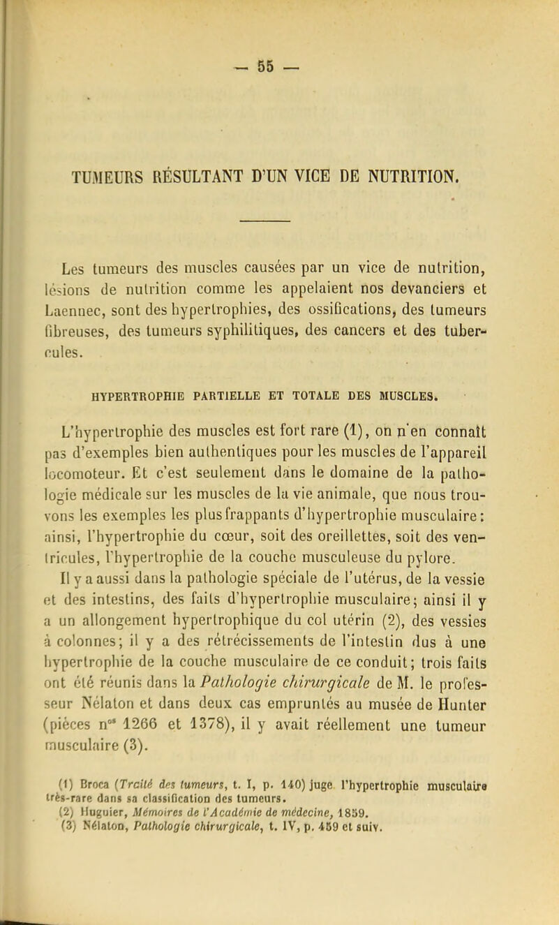 TUMEURS RÉSULTANT D'UN VICE DE NUTRITION. Les tumeurs des muscles causées par un vice de nutrition, lésions de nutrition comme les appelaient nos devanciers et Laennec, sont des hypertrophies, des ossifications, des tumeurs fibreuses, des tumeurs syphilitiques, des cancers et des tuber- cules. HYPERTROPHIE PARTIELLE ET TOTALE DES MUSCLES. L'hypertrophie des muscles est fort rare (1), on n'en connaît pas d'exemples bien authentiques pour les muscles de l'appareil locomoteur. Et c'est seulement dans le domaine de la patho- logie médicale sur les muscles de la vie animale, que nous trou- vons les exemples les plus frappants d'hypertrophie musculaire: ainsi, l'hypertrophie du cœur, soit des oreillettes, soit des ven- tricules, l'hypertrophie de la couche musculeuse du pylore. Il y a aussi dans la pathologie spéciale de l'utérus, de la vessie et des intestins, des faits d'hypertrophie musculaire; ainsi il y a un allongement hypertrophique du col utérin (2), des vessies à colonnes; il y a des rétrécissements de l'intestin dus à une hypertrophie de la couche musculaire de ce conduit; trois faits ont été réunis dans la Palliologie chirurgicale de M. le profes- seur Nélaton et dans deux cas empruntés au musée de Hunter (pièces n' 1266 et 1378), il y avait réellement une tumeur musculaire (3). (1) Broca (Trcilé dns lumeurs, t. I, p. 140) juge l'hypertrophie musculaire très-rare dans sa classiflcalion des tumeurs. (2) Huguier, Mémoires de l'Académie de médecine, 1839. (3) NélatoD, Pathologie chirurgicak, t. IV, p. 459 cl suiv.