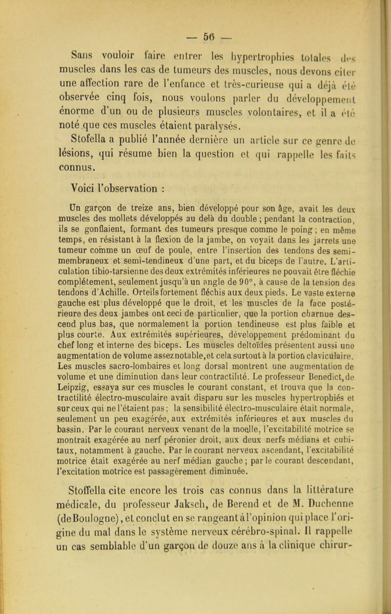 Sans vouloir faire entrer les hypertrophies tolales dt-s muscles dans les cas de tumeurs des muscles, nous devons citer une affection rare de l'enfance et très-curieuse qui a déjà été observée cinq fois, nous voulons parler du développemeiil énorme d'un ou de plusieurs muscles volontaires, et il a été noté que ces muscles étaient paralysés. Stofella a publié l'année dernière un article sur ce genre de lésions, qui résume bien la question et qui rappelle les faits connus. Voici l'observation : Un garçon de treize ans, bien développé pour son âge, avait les deux muscles des mollets développés au delà du double; pendant la contraction, ils se gonflaient, formant des tumeurs presque comme le poing ; en même temps, en résistant à la flexion de la jambe, on voyait dans les jarrets une tumeur comme un œuf de poule, entre l'insertion des tendons des semi- membraneux et semi-tendineux d'une part, et du biceps de l'autre. L'arti- culation libio-tarsienne des deux extrémités inférieures ne pouvait être fléchie complètement, seulement jusqu'à un angle de 90°, à cau?e de la tension des tendons d'Achille. Orteils fortement fléchis aux deux pieds. Le vaste externe gauche est plus développé que le droit, et les muscles de la face posté- rieure des deux jambes ont ceci de particulier, que la portion charnue des- cend plus bas, que normalement la portion tendineuse est plus faible et plus courte. Aux extrémités supérieures, développement prédominant du chef long et interne des biceps. Les muscles deltoïdes présentent aussi une augmentation de volume asseznotable,et celasurtoutà la portion claviculaire. Les muscles sacro-lombaires et long dorsal montrent une augmentation de volume et une diminution dans leur contractililé. Le professeur Benedict.de Leipzig, essaya sur ces muscles le courant constant, et trouva que la con- tractililé électro-musculaire avait disparu sur les muscles hypertrophiés et sur ceux qui ne l'étaient pas; la sensibilité électro-musculaire était normale, seulement un peu exagérée, aux extrémités inférieures et aux muscles du bassin. Par le courant nerveux venant de la moelle, l'excitabilité motrice se montrait exagérée au nerf péronier droit, aux deux nerfs médians et cubi- taux, notamment à gauche. Par le courant nerveux ascendant, l'excitabilité motrice était exagérée au nerf médian gauche; parle courant descendant, l'excitation motrice est passagèrement diminuée. Stoffellacite encore les trois cas connus dans la littérature médicale, du professeur Jaksch, de Berend et de M. Duchenne (deBoulogne), et conclut en se rangeantàl'opinion qui place l'ori- gine du mal dans le système nerveux cérébro-spinal. Il rappelle un cas semblable d'un garçon de douze ans à la clinique chirur-