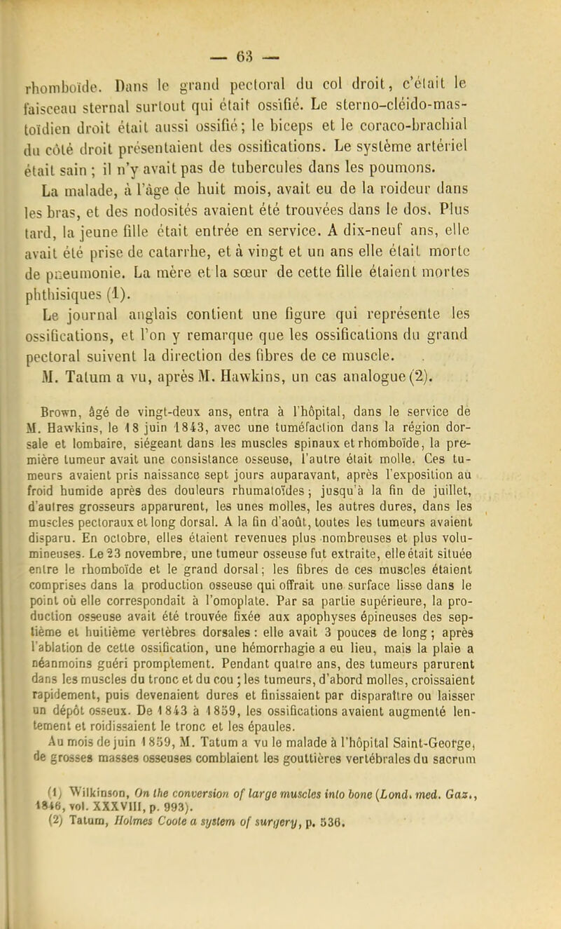 rhomboïde. Dans le grand pectoral du col droit, c'était le faisceau sternal surtout qui était ossifié. Le sterno-cléido-mas- loidien droit était aussi ossifié; le biceps et le coraco-brachial du côté droit présentaient des ossifications. Le système artériel était sain ; il n'y avait pas de tubercules dans les poumons. La malade, à l'âge de huit mois, avait eu de la roideur dans les bras, et des nodosités avaient été trouvées dans le dos. Plus tard, la jeune fille était entrée en service. A dix-neuf ans, elle avait été prise de catarrhe, et à vingt et un ans elle était morte de pneumonie. La mère et la sœur de cette fille étaient mortes phtliisiques (1), Le journal anglais contient une figure qui représente les ossifications, et l'on y remarque que les ossifications du grand pectoral suivent la direction des fibres de ce muscle. M. Tatum a vu, après M. Huwkins, un cas analogue (2). Brown, âgé de vingt-deux ans, entra à l'hôpital, dans le service de M. Hawkins, le 18 juin 1843, avec une tuméfaclion dans la région dor- sale et lombaire, siégeant dans les muscles spinaux et rhomboïde, la pre- mière tumeur avait une consistance osseuse, l'autre était moUe. Ces tu- meurs avaient pris naissance sept jours auparavant, après l'exposition au froid humide après des douleurs rhumatoïdes ; jusqu'à la fin de juillet, d'aulres grosseurs apparurent, les unes molles, les autres dures, dans les muscles pectoraux et long dorsal. A la fin d'août, toutes les tumeurs avaient disparu. En octobre, elles étaient revenues plus nombreuses et plus volu- mineuses. Le 23 novembre, une tumeur osseuse fut extraite, elle était située entre le rhomboïde et le grand dorsal ; les fibres de ces muscles étaient comprises dans la production osseuse qui offrait une surface lisse dans le point où elle correspondait à l'omoplate. Par sa partie supérieure, la pro- duction osseuse avait été trouvée fixée aux apophyses épineuses des sep- tième et huitième vertèbres dorsales : elle avait 3 pouces de long ; après l'ablation de cette ossification, une hémorrhagie a eu lieu, mais la plaie a néanmoins guéri promplement. Pendant quatre ans, des tumeurs parurent dans les muscles du tronc et du cou ; les tumeurs, d'abord molles, croissaient rapidement, puis devenaient dures et finissaient par disparaître ou laisser un dépôt osseux. De 1843 à 1859, les ossifications avaient augmenté len- tement et roidissaient le tronc et les épaules. Au mois de juin 18-59, M. Tatum a vu le malade à l'hôpital Saint-George, de grosse» masses osseuses comblaient les gouttières vertébrales du sacrum (1> Wilkinson, On Ihe conversion of large muscles into bone (Lond. med. Gaz,, 1846, vol. XXXVIII, p. 993). (2) Talum, Holmes Coole a syatem of surgery, p. 536. 1