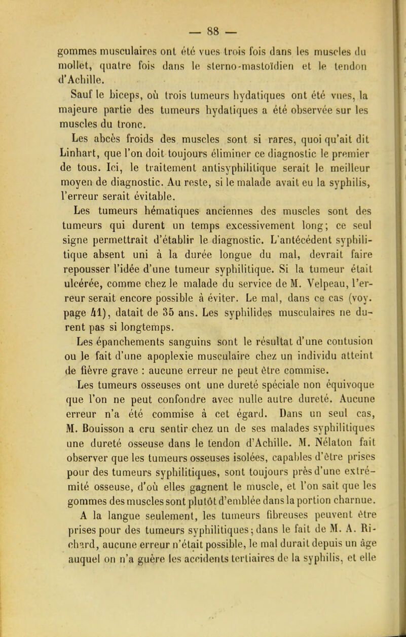 gommes musculaires onl élé vues trois fois dans les muscles du mollet, quatre fois dans le slerno-mastoïdien et le tendon d'Achille. Sauf le biceps, où trois tumeurs liydatiques ont été vues, la majeure partie des tumeurs hydaliques a été observée sur les muscles du tronc. Les abcès froids des muscles sont si rares, quoi qu'ait dit Linhart, que l'on doit toujours éliminer ce diagnostic le premier de tous. Ici, le traitement antisyphilitique serait le meilleur moyen de diagnostic. Au reste, si le malade avait eu la syphilis, l'erreur serait évitable. Les tumeurs hématiques anciennes des muscles sont des tumeurs qui durent un temps excessivement long; ce seul signe permettrait d'établir le diagnostic. L'antécédent syphili- tique absent uni à la durée longue du mal, devrait faire repousser l'idée d'une tumeur syphilitique. Si la tumeur était ulcérée, comme chez le malade du service de M. Velpeau, l'er- reur serait encore possible à éviter. Le mal, dans ce cas (voy. page 41), datait de 35 ans. Les syphilides musculaires ne du- rent pas si longtemps. Les épanchements sanguins sont le résultat d'une contusion ou le fait d'une apoplexie musculaire chez un individu atteint de fièvre grave : aucune erreur ne peut être commise. Les tumeurs osseuses ont une dureté spéciale non équivoque que l'on ne peut confondre avec nulle autre dureté. Aucune erreur n'a été commise à cet égard. Dans un seul cas, M. Bouisson a cru sentir chez un de ses malades syphilitiques une dureté osseuse dans le tendon d'Achille. M. Nélaton fait observer que les tumeurs osseuses isolées, capables d'être prises pour des tumeurs syphilitiques, sont toujours près d'une extré- mité osseuse, d'oij elles gagnent le muscle, et l'on sait que les gommes des muscles sont plutôt d'emblée dans la portion charnue. A la langue seulement, les tumeurs fihreuses peuvent être prises pour des tumeurs syphilitiques; dans le fait de M. A. Ri- ch-ard, aucune erreur n'était possilale, le mal durait depuis un âge auquel on n'a guère les accidents tertiaires de la syphilis, et elle