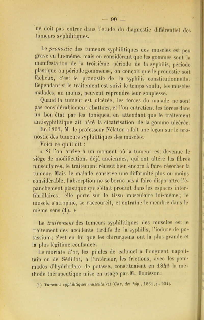 ne doit pas entrer dans rétiide du diagnostic différentiel des tumeurs syphilitiques. \jQ pronostic des tumeurs syphilitiques des muscles est peu grave en lui-même, mais en considérant que les gommes sont la manifeslalion de la troisième période de la syphilis, période plastique ou période gommeuse, on conçoit que le pronostic soit fâcheux, c'est le pronostic de la syphilis constitulionnelle. Cependant si le traitement est suivi le temps voulu, les muscles malades, au moins, peuvent reprendre leur souplesse. Quand la tumeur est ulcérée, les forces du malade ne sont pas considérablement abattues, et l'on entretient les forces dans un bon état par les toniques, en attendant que le traitement antisyphilitique ait hâté la cicatrisation de la gomme ulcérée. En 1861, M. le professeur Nélaton a fait une leçon sur le pro- nostic des tumeurs syphilitiques des muscles. Voici ce qu'il dit : (ï Si l'on arrive à un moment où la tumeur est devenue le siège de modifications déjà anciennes, qui ont altéré les fdires musculaires, le traitement réussit bien encore à faire résorber la tumeur. Mais le malade conserve une difformité plus ou moins considérable, l'absorption ne se borne pas à faire disparaître l'é- panchement plastique qui s'était produit dans les espaces inter- fibrillaires, elle porte sur le tissu musculaire lui-même; le muscle s'atrophie, se raccourcit, et entraîne le membre dans le môme sens (1). » Le traitement des tumeurs syphilitiques des muscles est le traitement des accidents tardifs de la syphilis, l'iodure de po- tassium; c'est en lui que les chirurgiens ont la plus grande et la plus légitime confiance. Le muriate d'or, les pilules de calomel à l'onguent napoli- tain ou de Sédillot, à l'intérieur, les frictions, avec les ponv mades d'hydriodate de potasse, constituaient en IS/iO la mé- thode thérapeutique mise en usage par M. Bouisson. (1) Tumeurs syphilitiques muscûlaireÈ (Gaz. des hôp., 1861, p. 234).
