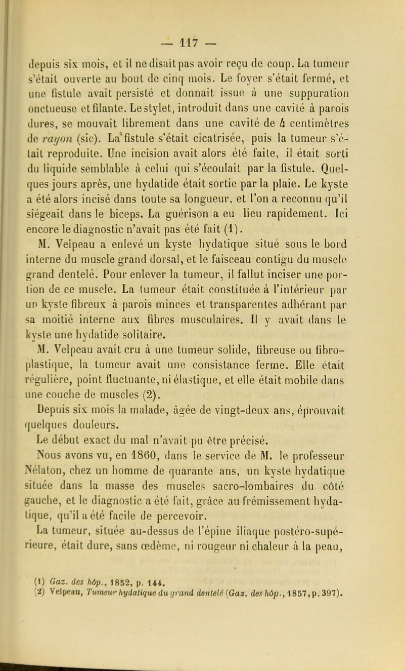 depuis six mois, et il ne disait pas avoir reçu de coup. La tumeur s'était ouverte au bout de cinq mois. Le foyer s'était fermé, et une fistule avait persisté et donnait issue à une suppuration onctueuse et filante. Le stylet, introduit dans une cavité à parois dures, se mouvait librement dans une cavité de à centimètres de rai/oii (sic). La'fistule s'était cicatrisée, puis la tumeur s'é- tait reproduite. Une incision avait alors été faite, il était sorti du liquide semblable à celui qui s'écoulait par la fistule. Quel- ques jours après, une bydalide était sortie parla plaie. Le kyste a été alors incisé dans toute sa longueur, et l'on a reconnu qu'il siégeait dans le biceps. La guérison a eu lieu rapidement. Ici encore le diagnostic n'avait pas été fait (1). M. Veipeau a enlevé un kyste hydalique situé sous le bord interne du muscle grand dorsal, et le faisceau contigu du muscl(^ grand dentelé. Pour enlever la tumeur, il fallut inciser une por- tion de ce muscle. La lumeur était constituée à l'intérieur par un kysle fibreux à parois minces et transparentes adhérant par sa moitié interne aux fibres musculaires. Il y avait dans le kyste une hydatide solitaire. M. Velpcau avait cru à une tumeur solide, fibreuse ou fibro- plaslique, la lumeur avait une consistance ferme. Elle était régulière, point fluctuante, ni élastique, et elle était mobile dans une couche de muscles (2). Depuis six mois la malade, âgée de vingt-deux ans, éfirouvait quelques douleurs. Le début exact du mal n^wait pu être précisé. Nous avons vu, en 1860, dans le service de M. le professeur Nélaton, chez un homme de quarante ans, un kyste bydatique située dans la masse des muscles sacro-lombaires du côté gauche, et le diagnostic a été l'ait, grâce au frémissement hyda- lique, qu'il a été facile de percevoir. La tumeur, située au-dessus de l'épine iliaque postéro-supé- rieure, était dure, sans œdème, ni rougeur ni chaleur à la peau, (1) Gaz. des hôp., 1852, p. 144. [•i) Veipeau, Tumeu'>-hydalique du urand dentelé {Gaz. des Mp., 1857, p. 397).