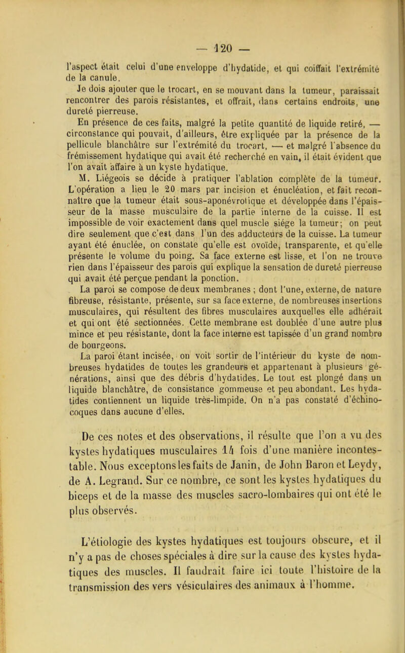 l'aspect était celui d'une enveloppe d'hydalide, et qui coiffait l'exlrémilé de la canule. Je dois ajouter que le trocarl, en se mouvant dans la tumeur, paraissait rencontrer des parois résistantes, et offrait, dans certains endroits, une dureté pierreuse. En présence de ces faits, malgré la petite quantité de liquide retiré. — circonstance qui pouvait, d'ailleurs, être ex(liquée par la présence de la pellicule blanchâtre sur l'extrémité du trocarl, — et malgré l'absence du frémissement hydatique qui avait été recherché en vain, il était évident que l'on avait affaire à un kyste hydatique. M. Liégeois se décide à pratiquer l'ablation complète de la tumeur. L'opération a lieu le 20 mars par incision et énucléalion, et fait recon- naître que la tumeur était sous-aponévrotique et développée dans l'épais- seur de la masse musculaire de la partie interne de la cuisse. 11 est impossible de voir exactement dans quel muscle siège la tumeur; on peut dire seulement que c'est dans l'un des adducteurs de la cuisse. La tumeur ayant été énuclée, on constate qu'elle est ovoïde, transparente, et qu'elle présente le volume du poing. Sa face externe est lisse, et l'on ne trouve rien dans l'épaisseur des parois qui explique la sensation de dureté pierreuse qui avait été perçue pendant la ponction. La paroi se compose de deux membranes; dont l'une, externe, de nature fibreuse, résistante, présente, sur sa face externe, de nombreuses insertions musculaires, qui résultent des fibres musculaires auxquelles elle adhérait et qui ont été sectionnées. Celte membrane est doublée d'une autre plus mince et peu résistante, dont la face interne est tapissée d'un grand nombre de bourgeons. La paroi étant incisée, on voit sortir de l'intérieur du kyste de nom- breuses hydatides de toutes les grandeurs et appartenant à plusieurs gé- nérations, ainsi que des débris d'hydatides. Le tout est plongé dans un liquide blanchâtre, de consistance gommeuse ot peu abondant. Les hyda- tides contiennent un liquide très-limpide. On n'a pas constaté d'échino- coques dans aucune d'elles. De ces notes et des observations, il résulte que l'on a vu des kystes hydatiques musculaires l/i fois d'une manière incontes- table. Nous exceptons les faits de Janin, de John Baron et Leydy, de A. Legrand. Sur ce nombre, ce sont les kystes hydatiques du biceps et de la masse des muscles sacro-lombaires qui ont été le plus observés. L'étiologie des kystes hydatiques est toujom-s obscure, et il n'y a pas de choses spéciales à dire sur la cause des kystes hyda- tiques des muscles. Il faudrait faire ici toute l'histoire de la transmission des vers vésiculaires des animaux à l'homme.